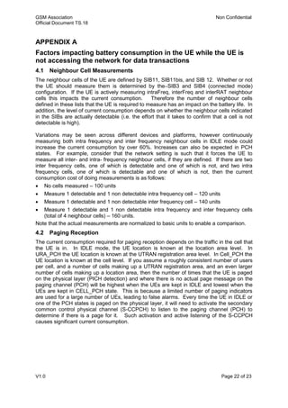 GSM Association Non Confidential
Official Document TS.18
V1.0 Page 22 of 23
APPENDIX A
Factors impacting battery consumption in the UE while the UE is
not accessing the network for data transactions
4.1 Neighbour Cell Measurements
The neighbour cells of the UE are defined by SIB11, SIB11bis, and SIB 12. Whether or not
the UE should measure them is determined by the SIB3 and SIB4 (connected mode)
configuration. If the UE is actively measuring intraFreq, interFreq and interRAT neighbour
cells this impacts the current consumption. Therefore the number of neighbour cells
defined in these lists that the UE is required to measure has an impact on the battery life. In
addition, the level of current consumption depends on whether the neighbour cells indicated
in the SIBs are actually detectable (i.e. the effort that it takes to confirm that a cell is not
detectable is high).
Variations may be seen across different devices and platforms, however continuously
measuring both intra frequency and inter frequency neighbour cells in IDLE mode could
increase the current consumption by over 60%. Increases can also be expected in PCH
states. For example, consider that the network setting is such that it forces the UE to
measure all inter- and intra- frequency neighbour cells, if they are defined. If there are two
inter frequency cells, one of which is detectable and one of which is not, and two intra
frequency cells, one of which is detectable and one of which is not, then the current
consumption cost of doing measurements is as follows:
 No cells measured – 100 units
 Measure 1 detectable and 1 non detectable intra frequency cell – 120 units
 Measure 1 detectable and 1 non detectable inter frequency cell – 140 units
 Measure 1 detectable and 1 non detectable intra frequency and inter frequency cells
(total of 4 neighbour cells) – 160 units.
Note that the actual measurements are normalized to basic units to enable a comparison.
4.2 Paging Reception
The current consumption required for paging reception depends on the traffic in the cell that
the UE is in. In IDLE mode, the UE location is known at the location area level. In
URA_PCH the UE location is known at the UTRAN registration area level. In Cell_PCH the
UE location is known at the cell level. If you assume a roughly consistent number of users
per cell, and a number of cells making up a UTRAN registration area, and an even larger
number of cells making up a location area, then the number of times that the UE is paged
on the physical layer (PICH detection) and where there is no actual page message on the
paging channel (PCH) will be highest when the UEs are kept in IDLE and lowest when the
UEs are kept in CELL_PCH state. This is because a limited number of paging indicators
are used for a large number of UEs, leading to false alarms. Every time the UE in IDLE or
one of the PCH states is paged on the physical layer, it will need to activate the secondary
common control physical channel (S-CCPCH) to listen to the paging channel (PCH) to
determine if there is a page for it. Such activation and active listening of the S-CCPCH
causes significant current consumption.
 