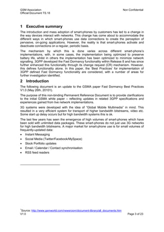GSM Association Non Confidential
Official Document TS.18
V1.0 Page 3 of 23
1 Executive summary
The introduction and mass adoption of smart-phones by customers has led to a change in
the way devices interact with networks. This change has come about to accommodate the
different ways in which smart-phones use data connections to create the perception of
pervasive, on-going applications. However, the reality is that smart-phones activate and
deactivate connections on a regular, periodic basis.
The mechanism by which this is done varies across different smart-phone’s
implementations, with, in some cases, the implementation being optimized to preserve
battery life, whilst in others the implementation has been optimized to minimize network
signalling. 3GPP developed the Fast Dormancy functionality within Release 8 and has since
further enhanced this functionality through its change request (CR) mechanism. However,
this defines functionality alone. In this paper, the ‘Best Practices’ for implementation of
3GPP defined Fast Dormancy functionality are considered, with a number of areas for
further investigation identified.
2 Introduction
The following document is an update to the GSMA paper Fast Dormancy Best Practices
V1.0 (May 26th, 20101).
The purpose of this non-binding Permanent Reference Document is to provide clarifications
to the initial GSMA white paper – reflecting updates in related 3GPP specifications and
experiences gained from live network implementations.
3G systems were developed with the idea of “Global Mobile Multimedia” in mind. This
resulted in a very efficient system for transport of higher bandwidth bitstreams, video etc.
Some start up delay occurs but for high bandwidth systems this is ok.
The last few years has seen the emergence of high volumes of smart-phones which have
been sold with unlimited data packages. These smart-phones do not just use 3G networks
for high bandwidth bitstreams. A major market for smart-phone use is for small volumes of
frequently-updated data:
 Instant Messaging
 Social Media (Twitter/Facebook/MySpace)
 Stock Portfolio updates
 Email / Calendar / Contact synchronisation
 RSS feed readers
1
Source: http://www.gsmworld.com/newsroom/document-library/all_documents.htm
 