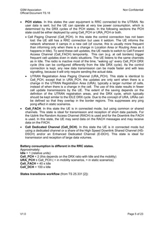 GSM Association Non Confidential
Official Document TS.18
V1.0 Page 5 of 23
 PCH states. In this states the user equipment is RRC connected to the UTRAN. No
user data is sent, but the UE can operate at very low power consumption, which is
determined by the DRX cycles of the PCH states. In the following sections the PCH
state could be either deployed by using Cell_PCH or URA_PCH or both.
 Cell Paging Channel (Cell_PCH). In this state the control connection has not been
lost: the UE still has a RRC connection but uses it seldom. The UE informs the
network whenever it camps in a new cell (of course, this is usually more frequent
than informing only when there is a change in Location Area or Routing Area as it
happens in Idle). To send these cell updates, the UE needs to switch to Cell Forward
Access Channel (Cell_FACH) temporarily. This can (e.g. at cell borders) trigger
frequent cell updates even in static situations. The UE listens to the same channels
as in Idle. The radio is inactive most of the time, “waking up” every Cell_PCH DRX
cycle (this can be configured differently from the Idle DRX cycle). As the control
connection is kept, any new data transmission can be made faster and with less
signalling, because it will only require sending the actual data.
 UTRAN Registration Area Paging Channel (URA_PCH). This state is identical to
Cell_PCH, except that in URA_PCH, the updates are only sent when there is a
change in the UTRAN Registration Area (URA), typically a larger number of cells,
instead of when there is a change in the cell. The use of this state results in fewer
cell update transmissions by the UE. The extent of the saving depends on the
definition of the UTRAN registration areas, and the DRX cycle, which typically
should be kept similar to the IDLE DRX cycle. Due to the concept of URA, URAs can
be defined so that they overlap in the border regions. This suppresses any ping
pong effect in static scenarios.
 Cell_FACH. In this state the UE is in connected mode, but using common or shared
channels. This state is ideal for transmission and reception of short data packets. For
the Uplink the Random Access Channel (RACH) is used and for the Downlink the FACH
is used. In this state, the UE may send data on the RACH messages and may receive
data on the FACH.
 Cell Dedicated Channel (Cell_DCH). In this state the UE is in connected mode but
using a dedicated channel or a share of the High Speed Downlink Shared Channel (HS-
DSCH) and/or an Enhanced Dedicated Channel (E-DCH). This state is ideal for
transmission and reception of large data volumes.
Battery consumption is different in the RRC states.
Approximately:
Idle = 1 (relative units)
Cell_PCH < 2 (this depends on the DRX ratio with Idle and the mobility)
URA_PCH ≤ Cell_PCH ( < in mobility scenarios, = in static scenarios)
Cell_FACH = 40 x Idle
Cell_DCH = 100 x Idle
States transitions workflow (from TS 25.331 [2]):
 