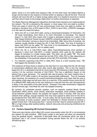 GSM Association Non Confidential
Official Document TS.18
V1.0 Page 7 of 23
states, which is in turn better than staying in Idle. On the other hand, the battery lifetime is
longer and the load on the network is minimal while it is staying in idle all the time. Thus the
network will move the UE to a higher energy states when it is needed to transmit or receive
and then direct it back to low energy states when no further transmission is expected.
The Radio Resource Management algorithms that take these decisions are implemented by
the network. The UE is directed by the network, in most cases, from one state to another..
There are cases in which the UE may autonomously move from one state to another, for
example a transition from a PCH state to CELL_FACH to send CELL_UPDATE messages,
or in the case of a radio link failure.
 When the UE is in Cell_DCH state, during a transmission/reception of information, the
UE stops transmitting, once there is no more information to exchange. The network
keeps it in Cell_DCH (this means that it keeps a dedicated channel or a place in the
High Speed Downlink Packet Access (HSDPA) scheduling algorithm) just in case there
is more information coming or about to be transmitted. After some time of inactivity, the
network usually decides to place the UE in Cell_FACH state. This time of inactivity to
leave Cell_DCH can be called “T1” (this timer is not standardized as these algorithms
are network vendor specific, but it is widely used).
 When the UE is in Cell_FACH state, either transmitting/receiving short packets or
because it came from Cell_DCH, a similar inactivity timer used by the network will
trigger its transition to a lower energy state. This timer can be called “T2”. The lower
energy state where the UE is placed can be Cell_PCH, URA_PCH or Idle, depending on
the availability in that particular network of the Cell_PCH and URA_PCH states.
 For networks supporting Cell_PCH or URA_PCH, there is a third inactivity timer, “T3”
that triggers the transition to Idle.
The existence of these timers is based on the idea that it is more likely that the UE will need
to receive/send additional data soon after recent data transfers. This is why the network
keeps the UE in a dedicated channel for some seconds (T1) following a data transfer before
moving it to the common channels of Cell_FACH. This has a significant impact on the
latency that a user perceives. For example with web browsing, the mean reading time in
the 3GPP HTTP traffic model is 30 seconds (exponentially distributed). Thus for example
when browsing, the existence of a recent transmission/reception may mean that the user is
still reading a web page and will soon click on a new link. If the network timers move the UE
to a different RRC state prior to the user clicking on a new link then the user will experience
a delay in the resumption of the data service. However if the data transmission happened
several minutes ago, most likely the user has stopped browsing.
By contrast, for scheduled periodic updates, such as regularly updated Really Simple
Syndication (RSS) clients, email checks, keep-alive messages, stock portfolio updates or
social networks updates checks, the updates can happen every 2 minutes. With very short
network timer settings, enough inactivity time may have passed to allow time for the UE to
be transferred from Cell_DCH to Idle. In such cases, the UE would need to re-establish the
RRC connection at every occasion: obtain the dedicated or shared channel to transmit a
packet of less than 1 kB during less than 1 second and then stay for several seconds (T1 +
T2) in a high energy state wasting battery, network resources and producing interference for
the other UEs.
3.2 Factors Impacting UE Current Consumption
There are many factors which affect UE current consumption when the UE is not accessing
the network for data transfers. DRX Cycle Length is one factor and does not necessarily
have the greatest impact. Appendix A discusses other UE procedures which can play a
significant role in UE current consumption during periods where the UE is not actively
transferring data.
 