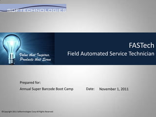 FASTech
                   Value that Inspires,                    Field Automated Service Technician
                   Products that Serve



                   Prepared for:
                   Annual Super Barcode Boot Camp                 Date:   November 1, 2011




©Copyright 2011 Softechnologies Corp All Rights Reserved
 