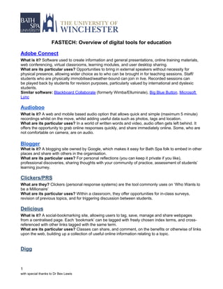 FASTECH: Overview of digital tools for education

Adobe Connect
What is it? Software used to create information and general presentations, online training materials,
web conferencing, virtual classrooms, learning modules, and user desktop sharing.
What are its particular uses? Opportunities to bring in external speakers without necessity for
physical presence, allowing wider choice as to who can be brought in for teaching sessions. Staff/
students who are physically immobilised/weather-bound can join in live. Recorded sessions can
be played back by students for revision purposes, particularly valued by international and dyslexic
students.
Similar software: Blackboard Collaborate (formerly Wimba/Elluminate), Big Blue Button, Microsoft
Lync

Audioboo
What is it? A web and mobile based audio option that allows quick and simple (maximum 5 minute)
recordings whilst on the move, whilst adding useful data such as photos, tags and location.
What are its particular uses? In a world of written words and video, audio often gets left behind. It
offers the opportunity to grab online responses quickly, and share immediately online. Some, who are
not comfortable on camera, are on audio.

Blogger
What is it? A blogging site owned by Google, which makes it easy for Bath Spa folk to embed in other
places and share with others in the organisation.
What are its particular uses? For personal reflections (you can keep it private if you like),
professional discoveries, sharing thoughts with your community of practice, assessment of students’
learning journey.

Clickers/PRS
What are they? Clickers (personal response systems) are the tool commonly uses on ‘Who Wants to
be a Millionaire’
What are its particular uses? Within a classroom, they offer opportunities for in-class surveys,
revision of previous topics, and for triggering discussion between students.

Delicious
What is it? A social-bookmarking site, allowing users to tag, save, manage and share webpages
from a centralised page. Each ‘bookmark’ can be tagged with freely chosen index terms, and cross-
referenced with other links tagged with the same term.
What are its particular uses? Classes can share, and comment, on the benefits or otherwise of links
upon the web, building up a collection of useful online information relating to a topic.


Digg


1
with special thanks to Dr Bex Lewis
 