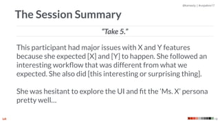 @kaniasty | #uxpabos17
18
The Session Summary
This participant had major issues with X and Y features
because she expected [X] and [Y] to happen. She followed an
interesting workﬂow that was different from what we
expected. She also did [this interesting or surprising thing]. 
 
She was hesitant to explore the UI and ﬁt the ‘Ms. X’ persona
pretty well…
“Take 5.”
 
