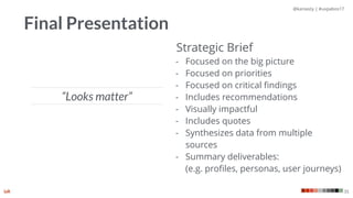 @kaniasty | #uxpabos17
35
Final Presentation
Strategic Brief
- Focused on the big picture
- Focused on priorities
- Focused on critical ﬁndings
- Includes recommendations
- Visually impactful
- Includes quotes
- Synthesizes data from multiple
sources
- Summary deliverables:  
(e.g. proﬁles, personas, user journeys)
“Looks matter”
 