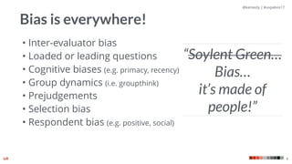 @kaniasty | #uxpabos17
4
Bias is everywhere!
• Inter-evaluator bias
• Loaded or leading questions
• Cognitive biases (e.g. primacy, recency)
• Group dynamics (i.e. groupthink)
• Prejudgements
• Selection bias
• Respondent bias (e.g. positive, social)
“Soylent Green…
Bias…  
it’s made of
people!”
 