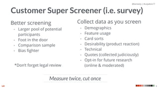@kaniasty | #uxpabos17
9
Customer Super Screener (i.e. survey)
Better screening
- Larger pool of potential
participants
- Foot in the door
- Comparison sample
- Bias ﬁghter
Measure twice, cut once
Collect data as you screen
- Demographics
- Feature usage
- Card sorts
- Desirability (product reaction)
- Technical
- Quotes (collected judiciously)
- Opt-in for future research  
(online & moderated)*Don’t forget legal review
 