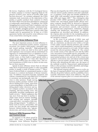 life Service. Employees with the US Geological Survey          Plan was developed by the USDA APHIS in cooperation
in Alaska continue to monitor migrating birds for the          with the nation’s poultry industry and other stakehold-
presence of H5N1 virus, and as of October 2009, none           ers. A summary of the plan was initially published in
has been detected.10 As a primary safeguard, the USDA          April 2006, with amended versions appearing in Au-
maintains trade restrictions on the importation of live        gust 2006 and August 2007.15 This contingency plan
poultry or poultry products from countries in which            provides USDA APHIS operational guidelines for the
the H5N1 HPAI virus has been identified in commercial          unified state and federal animal health official emer-
or traditionally raised poultry.11 In addition, the USDA’s     gency response should HPAI be detected in domestic
Smuggling Intervention and Trade Compliance unit has           poultry in the United States. Roles and responsibilities,
increased its monitoring of domestic commercial mar-           quarantine and movement controls, and procedures
kets for illegally smuggled poultry and poultry prod-          for appraisal and compensation, euthanasia, disposal,
ucts. All imported live birds from countries other than        cleaning and disinfection, biosecurity, and wildlife
Canada must be quarantined for 30 days at a USDA               management are described and defined. In addition,
quarantine facility and tested for avian influenza virus       the response plan provides for the stockpiling and use
of any strain before entering the country.                     of personal protective equipment for those involved in
                                                               the emergency response.
Sources of Avian Influenza Virus                                    In the event of an outbreak of HPAI, state and
                                                               federal regulatory officials would immediately estab-
     The most important sources of avian influenza vi-         lish, at a minimum, an infected zone within a 2.0-mile
rus include contaminated poultry manure, respiratory           (3-km) radius around infected premises and a buffer
secretions, live poultry, dead poultry, unwashed eggs,         zone, which would immediately surround the infected
and reused packing materials.12 High-pathogenicity             zone and extend outward to a 6.2-mile (10-km) radius
avian influenza viruses are shed in feces and in nasal         around the infected premises (Figure 1). The control
and respiratory tract secretions and are transmitted via       area would consist of the infected zone and the buffer
ingestion of contaminated feces or inhalation of aero-         zone; movement of susceptible species, potentially con-
solized dust or respiratory droplets.13 Contamination          taminated transport vehicles, and potentially contami-
of feed, water, or litter leads to rapid spread within a       nated animal products into and out of the control area
poultry house. Eggs laid 3 to 4 days after infection of        would be restricted by state and federal animal health
chickens by an HPAI virus can contain virus,13 but ver-        officials to prevent further spread of the virus. Within
tical transmission of HPAI virus to chicks via this route      96 hours after identifying the index case, the nature of
has not been reported.                                         the outbreak would be characterized, epidemiological
     Spread of avian influenza viruses from an infected        links to other premises would be identified, and mitiga-
index flock of domesticated poultry to other susceptible       tion strategies would be developed.
poultry is usually a result of human activity.12,13 Move-           The national response plan continues to evolve on
ment of infected birds or contaminated manure to other         the basis of ongoing feedback from state animal health
locations is a common mechanism of disease transmis-           officials, the poultry industry, and the availability of new
sion.14 In addition, movement of people, equipment, and        scientific information about avian influenza. The goal
vehicles contaminated by virus-laden feces or respirato-       of the national response plan is to contain and eradicate
ry secretions can mechanically carry the
virus to other premises. People moving
between poultry premises include truck
drivers hauling feed to farms, spent hens
to processing plants, or dead birds to ren-
dering plants; utility (electricity and wa-
ter) company workers; vaccination, beak
trimming, and hen-catching crews; and
individuals providing management and
health services.12 Shared equipment that
may move from one farm to another in-
cludes items used for manure handling,
bird catching and transport (portable
coops and crates), vaccination, beak trim-
ming, and egg transport.12 In addition, ve-
hicles such as tractors, automobiles, and
trucks can carry people and equipment
between chicken-rearing sites, egg-pro-
duction sites, and various nonfarm sites.

National HPAI Response Plan
and Control Areas
    In response to the threat posed by
H5N1 HPAI virus, a National Highly
Pathogenic Avian Influenza Response          Figure	1—Diagram	of	HPAI	response	zones	in	the	US	National	HPAI	Response	Plan.

JAVMA,	Vol	235,	No.	12,	December	15,	2009	                                            Vet	Med	Today:	Special	Report	   1413
 
