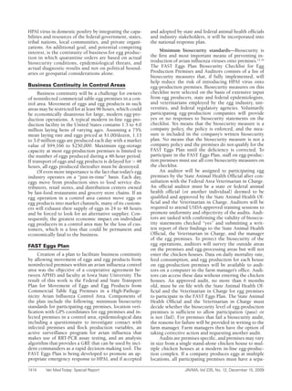 HPAI virus in domestic poultry by integrating the capa-      and adopted by state and federal animal health officials
bilities and resources of the federal government, states,    and industry stakeholders, it will be incorporated into
tribal nations, local communities, and private organi-       the national response plan.
zations. An additional goal, and potential competing
interest, is the continuity of business for egg produc-           Minimum biosecurity standards—Biosecurity is
tion in which quarantine orders are based on actual          the first and most important means of preventing in-
biosecurity conditions, epidemiological threats, and         troduction of avian influenza viruses onto premises.12,16
actual diagnostic results and not on political bound-        The FAST Eggs Plan Biosecurity Checklist for Egg
aries or geospatial considerations alone.                    Production Premises and Auditors consists of a list of
                                                             biosecurity measures that, if fully implemented, will
                                                             help reduce the risk of introducing HPAI virus onto
Business Continuity in Control Areas                         egg-production premises. Biosecurity measures on this
      Business continuity will be a challenge for owners     checklist were selected on the basis of extensive input
of noninfected commercial table-egg premises in a con-       from egg producers, state and federal epidemiologists,
trol area. Movement of eggs and egg products in such         and veterinarians employed by the egg industry, uni-
areas may be restricted for at least 96 hours, which could   versities, and federal regulatory agencies. Voluntarily
be economically disastrous for large, modern egg-pro-        participating egg-production companies will provide
duction operations. A typical modern in-line egg-pro-        yes or no responses to biosecurity statements on the
duction facility in the United States contains 1.5 to 4.0    checklist. Yes means that the biosecurity measure is a
million laying hens of varying ages. Assuming a 75%          company policy, the policy is enforced, and the mea-
mean laying rate and eggs priced at $1.00/dozen, 1.13        sure is included in the company’s written biosecurity
to 3.0 million eggs are produced each day with a market      plan. No means that the biosecurity measure is not a
value of $94,166 to $250,000. Maximum egg-storage            company policy and the premises do not qualify for the
capacity at most egg-production premises is limited to       FAST Eggs Plan until the deficiency is corrected. To
the number of eggs produced during a 48-hour period.         participate in the FAST Eggs Plan, staff on egg-produc-
If transport of eggs and egg products is delayed for > 48    tion premises must use all core biosecurity measures on
hours, all eggs produced thereafter must be destroyed.       the checklist.
      Of even more importance is the fact that today’s egg        An auditor will be assigned to participating egg
industry operates on a “just-in-time” basis. Each day,       premises by the State Animal Health Official after con-
eggs move from production sites to food service dis-         sultation with the Federal Area Veterinarian in Charge.
tributors, retail stores, and distribution centers owned     An official auditor must be a state or federal animal
by fast-food restaurants and grocery store chains. If an     health official (or another individual) deemed to be
egg operation in a control area cannot move eggs or          qualified and approved by the State Animal Health Of-
egg products into market channels, many of its custom-       ficial and the Veterinarian in Charge. Auditors will be
ers will exhaust their supply of eggs in 24 to 48 hours      required to attend USDA-approved training sessions to
and be forced to look for an alternative supplier. Con-      promote uniformity and objectivity of the audits. Audi-
sequently, the greatest economic impact on individual        tors are tasked with confirming the validity of biosecu-
egg producers in a control area may be the loss of cus-      rity statements checked “yes” and submitting a writ-
tomers, which is a loss that could be permanent and          ten report of their findings to the State Animal Health
economically fatal to the business.                          Official, the Veterinarian in Charge, and the manager
                                                             of the egg premises. To protect the biosecurity of the
FAST Eggs Plan                                               egg operations, auditors will survey the outside areas
                                                             on the premises and egg-processing areas but will not
     Creation of a plan to facilitate business continuity    enter the chicken houses. Data on daily mortality rate,
by allowing movement of eggs and egg products from           feed consumption, and egg production for each house
noninfected premises within an avian influenza control       on egg-production premises will be available to audi-
area was the objective of a cooperative agreement be-        tors on a computer in the farm manager’s office. Audi-
tween APHIS and faculty at Iowa State University. The        tors can access these data without entering the chicken
result of this work is the Federal and State Transport       houses. An approved audit, no more than 6 months
Plan for Movement of Eggs and Egg Products from              old, must be on file with the State Animal Health Of-
Commercial Table Egg Premises in a High-Pathoge-             ficial and the Veterinarian in Charge for egg premises
nicity Avian Influenza Control Area. Components of           to participate in the FAST Eggs Plan. The State Animal
the plan include the following: minimum biosecurity          Health Official and the Veterinarian in Charge must
standards for participating egg premises, location veri-     decide whether the biosecurity level of egg-production
fication with GPS coordinates for egg premises and in-       premises is sufficient to allow participation (pass) or
fected premises in a control area, epidemiological data      is not (fail). For premises that fail a biosecurity audit,
including a questionnaire to investigate contact with        the reasons for failure will be provided in writing to the
infected premises and flock production variables, an         farm manager. Farm managers then have the option of
active surveillance program for avian influenza that         taking corrective action and requesting another audit.
makes use of RRT-PCR assay testing, and an analysis               Audits are premises specific, and premises may vary
algorithm that provides a GRE that can be used by inci-      in size from a single stand-alone chicken house to mul-
dent commanders as a rapid decision-making tool. The         tiple chicken houses at a modern in-line egg-produc-
FAST Eggs Plan is being developed to promote an ap-          tion complex. If a company produces eggs at multiple
propriate emergency response to HPAI, and if accepted        locations, all participating premises must have a sepa-

1414	    Vet	Med	Today:	Special	Report	                                       JAVMA,	Vol	235,	No.	12,	December	15,	2009
 