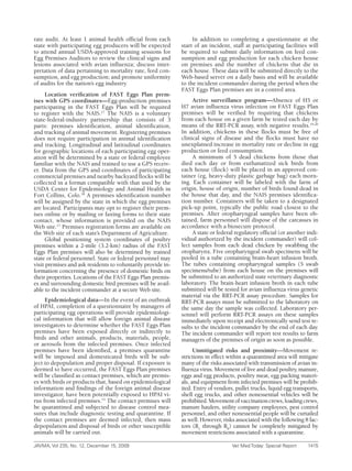 rate audit. At least 1 animal health official from each            In addition to completing a questionnaire at the
state with participating egg producers will be expected       start of an incident, staff at participating facilities will
to attend annual USDA-approved training sessions for          be required to submit daily information on feed con-
Egg Premises Auditors to review the clinical signs and        sumption and egg production for each chicken house
lesions associated with avian influenza; discuss inter-       on premises and the number of chickens that die in
pretation of data pertaining to mortality rate, feed con-     each house. These data will be submitted directly to the
sumption, and egg production; and promote uniformity          Web-based server on a daily basis and will be available
of audits for the nation’s egg industry.                      to the incident commander during the period when the
                                                              FAST Eggs Plan premises are in a control area.
      Location verification of FAST Eggs Plan prem-
ises with GPS coordinates—Egg-production premises                  Active surveillance program—Absence of H5 or
participating in the FAST Eggs Plan will be required          H7 avian influenza virus infection on FAST Eggs Plan
to register with the NAIS.17 The NAIS is a voluntary          premises will be verified by requiring that chickens
state-federal-industry partnership that consists of 3         from each house on a given farm be tested each day by
parts: premises identification, animal identification,        means of the RRT-PCR assay, with negative results.19,20
and tracking of animal movement. Registering premises         In addition, chickens in these flocks must be free of
does not require participation in animal identification       clinical signs of disease and the flocks must have no
and tracking. Longitudinal and latitudinal coordinates        unexplained increase in mortality rate or decline in egg
for geographic locations of each participating egg oper-      production or feed consumption.
ation will be determined by a state or federal employee            A minimum of 5 dead chickens from those that
familiar with the NAIS and trained to use a GPS receiv-       died each day or from euthanatized sick birds from
er. Data from the GPS and coordinates of participating        each house (flock) will be placed in an approved con-
commercial premises and nearby backyard flocks will be        tainer (eg, heavy-duty plastic garbage bag) each morn-
collected in a format compatible with that used by the        ing. Each container will be labeled with the farm of
USDA Center for Epidemiology and Animal Health in             origin, house of origin, number of birds found dead in
Fort Collins, Colo.18 A premises identification number        the house that day, and the NAIS premises identifica-
will be assigned by the state in which the egg premises       tion number. Containers will be taken to a designated
are located. Participants may opt to register their prem-     pick-up point, typically the public road closest to the
ises online or by mailing or faxing forms to their state      premises. After oropharyngeal samples have been ob-
contact, whose information is provided on the NAIS            tained, farm personnel will dispose of the carcasses in
Web site.17 Premises registration forms are available on      accordance with a biosecure protocol.
the Web site of each state’s Department of Agriculture.            A state or federal regulatory official (or another indi-
      Global positioning system coordinates of poultry        vidual authorized by the incident commander) will col-
premises within a 2-mile (3.2-km) radius of the FAST          lect samples from each dead chicken by swabbing the
Eggs Plan premises will also be determined by trained         oropharynx. Five oropharyngeal swab specimens will be
state or federal personnel. State or federal personnel may    pooled in a tube containing brain-heart infusion broth.
visit premises and ask residents to voluntarily provide in-   The tubes containing oropharyngeal samples (5 swab
formation concerning the presence of domestic birds on        specimens/tube) from each house on the premises will
their properties. Locations of the FAST Eggs Plan premis-     be submitted to an authorized state veterinary diagnostic
es and surrounding domestic bird premises will be avail-      laboratory. The brain-heart infusion broth in each tube
able to the incident commander at a secure Web site.          submitted will be tested for avian influenza virus genetic
                                                              material via the RRT-PCR assay procedure. Samples for
     Epidemiological data—In the event of an outbreak         RRT-PCR assays must be submitted to the laboratory on
of HPAI, completion of a questionnaire by managers of         the same day the sample was collected. Laboratory per-
participating egg operations will provide epidemiologi-       sonnel will perform RRT-PCR assays on these samples
cal information that will allow foreign animal disease        immediately upon receipt and electronically send test re-
investigators to determine whether the FAST Eggs Plan         sults to the incident commander by the end of each day.
premises have been exposed directly or indirectly to          The incident commander will report test results to farm
birds and other animals, products, materials, people,         managers of the premises of origin as soon as possible.
or aerosols from the infected premises. Once infected
premises have been identified, a premises quarantine                Unmitigated risks and proximity—Movement re-
will be imposed and domesticated birds will be sub-           strictions in effect within a quarantined area will mitigate
ject to depopulation and proper disposal. If exposure is      many of the risks associated with transmission of avian in-
deemed to have occurred, the FAST Eggs Plan premises          fluenza virus. Movement of live and dead poultry, manure,
will be classified as contact premises, which are premis-     eggs and egg products, poultry meat, egg packing materi-
es with birds or products that, based on epidemiological      als, and equipment from infected premises will be prohib-
information and findings of the foreign animal disease        ited. Entry of vendors, pullet trucks, liquid egg transports,
investigator, have been potentially exposed to HPAI vi-       shell egg trucks, and other nonessential vehicles will be
rus from infected premises.15 The contact premises will       prohibited. Movement of vaccination crews, loading crews,
be quarantined and subjected to disease control mea-          manure haulers, utility company employees, pest control
sures that include diagnostic testing and quarantine. If      personnel, and other nonessential people will be curtailed
the contact premises are deemed infected, then mass           as well. However, risks associated with the following 8 fac-
depopulation and disposal of birds or other susceptible       tors (R1 through R8) cannot be completely mitigated by
animals will be carried out.                                  movement restrictions associated with a quarantine.

JAVMA,	Vol	235,	No.	12,	December	15,	2009	                                          Vet	Med	Today:	Special	Report	    1415
 