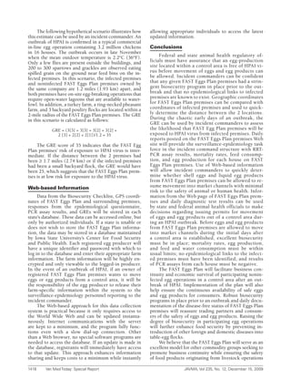 The following hypothetical scenario illustrates how   allowing appropriate individuals to access the latest
this estimate can be used by an incident commander. An     updated information.
outbreak of HPAI is confirmed in a typical commercial
in-line egg operation containing 3.2 million chickens      Conclusions
in 16 houses. The outbreak occurs in late November
when the mean outdoor temperature is 2.2°C (36°F).              Federal and state animal health regulatory of-
Only a few flies are present outside the buildings, and    ficials must have assurance that an egg-production
200 to 300 sparrows and grackles are observed eating       site located within a control area is free of HPAI vi-
spilled grain on the ground near feed bins on the in-      rus before movement of eggs and egg products can
fected premises. In this scenario, the infected premises   be allowed. Incident commanders can be confident
and noninfected FAST Eggs Plan premises owned by           that any given FAST Eggs Plan premises had a strin-
the same company are 1.2 miles (1.93 km) apart, and        gent biosecurity program in place prior to the out-
both premises have on-site egg-breaking operations that    break and that no epidemiological links to infected
require open-water lagoons that are available to water-    premises are known to exist. Geographic coordinates
fowl. In addition, a turkey farm, a ring-necked pheasant   for FAST Eggs Plan premises can be compared with
farm, and 3 backyard poultry flocks are located within a   coordinates of infected premises and used to quick-
2-mile radius of the FAST Eggs Plan premises. The GRE      ly determine the distance between the 2 locations.
in this scenario is calculated as follows:                 During the chaotic early days of an outbreak, the
                                                           GRE can be used by incident commanders to assess
           GRE = (3[3] + 3[3] + 3[2] + 3[2] +              the likelihood that FAST Egg Plan premises will be
             2 [3] + 2[2] + 2[1])/1.2 = 35                 exposed to HPAI virus from infected premises. Daily
                                                           reports posted on the FAST Eggs Plan premises Web
     The GRE score of 35 indicates that the FAST Egg       site will provide the surveillance-epidemiology task
Plan premises’ risk of exposure to HPAI virus is inter-    force in the incident command structure with RRT-
mediate. If the distance between the 2 premises had        PCR assay results, mortality rates, feed consump-
been ≥ 1.7 miles (2.74 km) or if the infected premises     tion, and egg production for each house on FAST
had been a small backyard flock, the GRE would have        Eggs Plan premises. Use of Web-based information
been 25, which suggests that the FAST Eggs Plan prem-      will allow incident commanders to quickly deter-
ises is at low risk for exposure to the HPAI virus.        mine whether shell eggs and liquid egg products
                                                           from FAST Eggs Plan premises can be allowed to re-
Web-based Information                                      sume movement into market channels with minimal
                                                           risk to the safety of animal or human health. Infor-
     Data from the Biosecurity Checklist, GPS coordi-      mation from the Web page of FAST Eggs Plan prem-
nates of FAST Eggs Plan and surrounding premises,          ises and daily diagnostic test results can be used
responses from the epidemiological questionnaire,          by state and federal animal health officials to make
PCR assay results, and GREs will be stored in each         decisions regarding issuing permits for movement
state’s database. These data can be accessed online, but   of eggs and egg products out of a control area dur-
only by authorized individuals. If a state is unable or    ing an HPAI outbreak. Before eggs and egg products
does not wish to store the FAST Eggs Plan informa-         from FAST Eggs Plan premises are allowed to move
tion, the data may be stored in a database maintained      into market channels during the initial days after
by Iowa State University’s Center for Food Security        a control area is established, excellent biosecurity
and Public Health. Each registered egg producer will       must be in place; mortality rates, egg production,
have a unique identifier and password with which to        and feed and water consumption must be within
log in to the database and enter their appropriate farm    usual limits; no epidemiological links to the infect-
information. The farm information will be highly en-       ed premises must have been identified; and results
crypted and only viewable to the logged-in producer.       of PCR assays from each house must be negative.
In the event of an outbreak of HPAI, if an owner of             The FAST Eggs Plan will facilitate business con-
registered FAST Eggs Plan premises wants to move           tinuity and economic survival of participating nonin-
eggs or egg products from a control area, it will be       fected egg operations in a control area after an out-
the responsibility of the egg producer to release their    break of HPAI. Implementation of the plan will also
farm-specific information within the system to the         help ensure the continuous availability of safe eggs
surveillance-epidemiology personnel reporting to the       and egg products for consumers. Robust biosecurity
incident commander.                                        programs in place prior to an outbreak and daily docu-
     The Web-based approach for this data collection       mentation of the disease-free status of FAST Eggs Plan
system is practical because it only requires access to     premises will reassure trading partners and consum-
the World Wide Web and can be updated instanta-            ers of the safety of eggs and egg products. Raising the
neously. Internet communications with the server           degree of biosecurity in participating egg operations
are kept to a minimum, and the program fully func-         will further enhance food security by preventing in-
tions even with a slow dial-up connection. Other           troduction of other foreign and domestic diseases into
than a Web browser, no special software programs are       table-egg flocks.
needed to access the database. If an update is made in          We believe that the FAST Eggs Plan will serve as an
the database, registrants will immediately have access     excellent model for other commodity groups seeking to
to that update. This approach enhances information         promote business continuity while ensuring the safety
sharing and keeps costs to a minimum while instantly       of food products originating from livestock operations

1418	   Vet	Med	Today:	Special	Report	                                     JAVMA,	Vol	235,	No.	12,	December	15,	2009
 