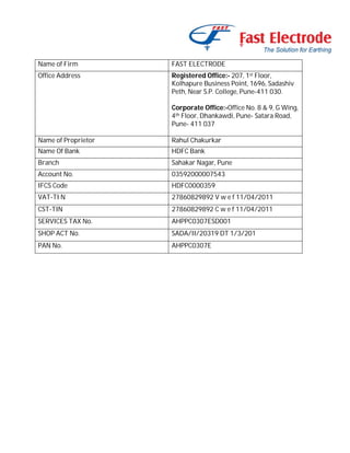 Name of Firm

FAST ELECTRODE

Office Address

Registered Office:- 207, 1st Floor,
Kolhapure Business Point, 1696, Sadashiv
Peth, Near S.P. College, Pune-411 030.
Corporate Office:-Office No. 8 & 9, G Wing,
4th Floor, Dhankawdi, Pune- Satara Road,
Pune- 411 037

Name of Proprietor

Rahul Chakurkar

Name Of Bank

HDFC Bank

Branch

Sahakar Nagar, Pune

Account No.

03592000007543

IFCS Code

HDFC0000359

VAT-TI N

27860829892 V w e f 11/04/2011

CST-TIN

27860829892 C w e f 11/04/2011

SERVICES TAX No.

AHPPC0307ESD001

SHOP ACT No.

SADA/II/20319 DT 1/3/201

PAN No.

AHPPC0307E

 