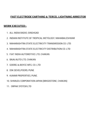FAST ELECTRODE EARTHING & TERCEL LIGHTNING ARRESTOR

WORK EXECUTED:1. ALL INDIA RADIO, SINGHGAD
2. INDIAN INSTITUTE OF TROPICAL METOLOGY, MAHABALESHWAR
3. MAHARASHTRA STATE ELECTRICITY TRANSMISSION CO. LTD
4. MAHARASHTRA STATE ELECTRICITY DISTRIBUTION CO. LTD
5. FIAT INDIA AUTOMOTIVE LTD, CHAKAN
6. BAJAJ AUTO LTD, CHAKAN
7. GODREJ & BOYCE MFG. CO. LTD
8. DSK DEVELPOERS, PUNE
9. KUMAR PROPERTIES, PUNE.
10. SHIMUZU CORPORATION JAPAN [BRIGDSTONE, CHAKAN]
11. ORPAK SYSTEM LTD

 