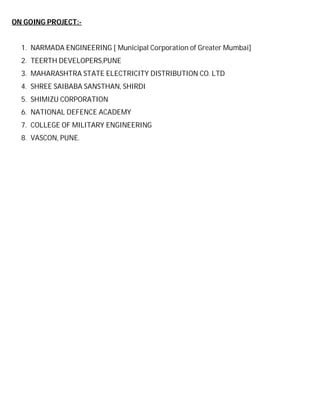 ON GOING PROJECT:-

1. NARMADA ENGINEERING [ Municipal Corporation of Greater Mumbai]
2. TEERTH DEVELOPERS,PUNE
3. MAHARASHTRA STATE ELECTRICITY DISTRIBUTION CO. LTD
4. SHREE SAIBABA SANSTHAN, SHIRDI
5. SHIMIZU CORPORATION
6. NATIONAL DEFENCE ACADEMY
7. COLLEGE OF MILITARY ENGINEERING
8. VASCON, PUNE.

 