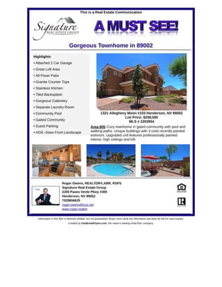 This is a Real Estate Communication
Gorgeous Townhome in 89002
1321 Allegheny Moon #103 Henderson, NV 89002
List Price: $258,500
MLS # 2203954
Highlights
• Attached 2 Car Garage
• Great Loft Area
• All Paver Patio
• Granite Counter Tops
• Stainless Kitchen
• Tiled Backsplash
• Gorgeous Cabinetry
• Separate Laundry Room
• Community Pool
• Gaited Community
• Guest Parking
• HOA -Does Front Landscape
Area 605 Cozy townhome in gated community with pool and
walking paths. Unique buildings with 3 units recently painted
exteriors. Upgraded unit features professionally painted
interior, high ceilings and loft
Roger Owens, REALTOR®,ABR, RSPS
Signature Real Estate Group
2200 Paseo Verde Pkwy #300
Henderson, NV 89052
7029856625
roger.owens@cox.net
www.roger.realtor
Information in this flyer is deemed reliable, but not guaranteed. Buyer must verify the information and bear all risk for inaccuracies.
Created by FastEmailFlyers.com, the nation's leading email flyer company.
 