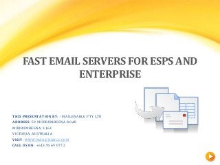 FAST EMAIL SERVERS FOR ESPS AND
ENTERPRISE

THIS PRESENTATION BY: - MAILENABLE PTY LTD
ADDRESS: 59 MURRUMBEENA ROAD
MURRUMBEENA, 3163
VICTORIA, AUSTRALIA
VISIT: WWW.MAILENABLE.COM
CALL US ON: +613 9569 0772

 