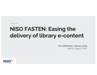 NISO FASTEN: Easing the
delivery of library e-content
ALA Midwinter, January 2019
Nettie Lagace, NISO
 