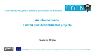 Fine-Grained Analysis of Software Ecosystems as Networks
The FASTEN project has received funding from the European Union’s Horizon 2020 research and innovation programme under grant agreement No 825328.
An introduction to
Fasten and Quartermaster projects
Giasemi Seisa
 