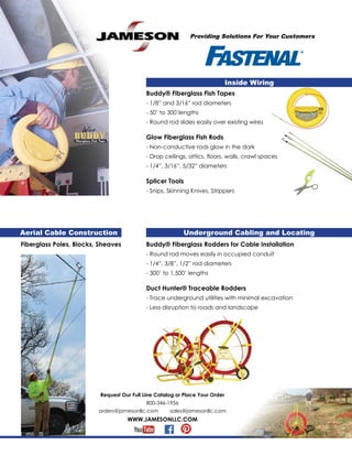 Providing Solutions For Your Customers
Request Our Full Line Catalog or Place Your Order
800-346-1956
orders@jamesonllc.com sales@jamesonllc.com
WWW.JAMESONLLC.COM
Fiberglass Poles, Blocks, Sheaves
Inside Wiring
Buddy® Fiberglass Fish Tapes
- 1/8” and 3/16” rod diameters
- 50’ to 300’lengths
- Round rod slides easily over existing wires
Glow Fiberglass Fish Rods
- Non-conductive rods glow in the dark
- Drop ceilings, attics, floors, walls, crawl spaces
- 1/4”, 3/16”, 5/32” diameters
Splicer Tools
- Snips, Skinning Knives, Strippers
Underground Cabling and LocatingAerial Cable Construction
Buddy® Fiberglass Rodders for Cable Installation
- Round rod moves easily in occupied conduit
- 1/4”, 3/8”, 1/2” rod diameters
- 300’ to 1,500’ lengths
Duct Hunter® Traceable Rodders
- Trace underground utilities with minimal excavation
- Less disruption to roads and landscape
 