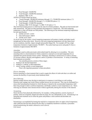 9
• Proof Strength: 120,000 PSI
• Yield Strength: 130,000 PSI minimum
• Hardness: HRC 33-39
ASTM A574 Socket Head Cap Screw
• Tensile Strength: 180,000 PSI minimum (through ½”), 170,000 PSI minimum (above ½”)
• Proof Strength: 140,000 PSI (through ½”), 135,000 PSI (above ½”)
• Yield Strength: 153,000 PSI minimum
• Hardness: HRC 39-45 (through ½”), HRC 37-45 (above ½”)
The initial heat-treating process is relatively the same for all three products. The parts are heat treated until
fully austenitized. The parts are then quenched and tempered in a liquid (oil). This final tempering
temperature is what will dictate our final product. The following are the minimum tempering temperatures
for each specification:
• ASTM A193 B7: 1150°F
• SAE J429 Grade 8: 800°F
• ASTM A574: 650°F
As can be seen by the results, a lower tempering temperature will produce a harder and higher tensile
strength part for these alloy steels. However, the lower tempering temperatures will also mean lower
service conditions, ductility, impact strength and possible fatigue life. For example a B7 has a high-
temperature limitation of approximately 750-800°F. The socket head cap screws and grade 8’s have a
limitation of approximately 400-500°F.
Annealing
Annealing is used to soften previously cold-worked metal by allowing it to re-crystallize. The term
annealing refers to a heat treatment in which a material is exposed to an elevated temperature for an
extended time period and then slowly cooled. Ordinarily, annealing is carried out to (1) relieve stresses;
(2) increase softness, ductility and toughness; and/or (3) produce a microstructure. A variety of annealing
heat treatments are possible.
Any annealing process consists of three stages:
1. heating to the desired temperature
2. holding or “soaking” at that temperature
3. slowly cooling, usually to room temperature
Time is the important parameter in these procedures
Process Annealing
Process annealing is a heat treatment that is used to negate the effects of cold work that is to soften and
increase the ductility of a previously strain-hardened metal.
Stress Relieving
Internal residual stresses may develop in metal pieces in response to such things as cold working.
Distortion and warpage may result if these residual stresses are not removed. They may be eliminated by a
stress relief annealing heat treatment in which the piece is heated to the recommended temperature, held
there long enough to attain a uniform temperature, and finally cooled to a room temperature in air. Stress
relieving can eliminate some internal stresses without significantly altering the structure of the material.
Normalizing
Steels that have been plastically deformed by, for example, a rolling operation, consists of grains of
pearlite, which are irregularly shaped and relatively large, but vary substantially in size. Normalizing is an
annealing heat treatment use to refine the grains and produce a more uniform and desirable size
distribution.
Normalizing is accomplished by heating the material to a temperature above its upper critical temperature.
After sufficient time has been allowed for the alloy to completely transform to austenite, a procedure
termed austenitizing, the metal is allowed to cool in the air.
Full Anneal
 