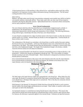 10
A heat treatment known as full annealing is often utilized in low- and medium-carbon steels that will be
machined or will experience extensive plastic deformation during a forming operation. The full anneal
cooling procedure is time consuming,
Spheroidizing
Medium- and high-carbon steels having a microstructure containing coarse pearlite may still be too hard to
conveniently machine or plastically deform. These steels, and in fact, any steel, may be heat treated or
annealed to develop the spheroidite structure. Spheroidized steels have a maximum softness and ductility
and are easily machined or deformed.
Screw Thread Fundamentals
The screw thread, which has often been described as an inclined plane wrapped around a cylinder, is
fundamental to the threaded fastener. There are well over 125 separate geometrical features and
dimensional characteristics with the design and construction of screw threads. The following definitions,
along with the figure, should help with some of the basic screw thread features.
A screw thread is considered to be a ridge of uniform section in the form of a helix on either the external or
internal surface of a cylinder. Internal threads are threads on nuts and tapped holes. External threads are
those on bolts, studs or screws.
The configuration of the thread in an axial plane is the thread form, or profile, and the three parts making
the form are the crest, root and flanks. At the top of the threads are the crests, at the bottom the roots, and
joining them is the flanks. The triangle formed when the thread profile is extended to a point at both crests
and roots, is the fundamental triangle. The height of the fundamental triangle is the distance, radially
measured, between sharp crest and sharp root diameters.
The distance-measured parallel to the thread axis, between corresponding points on adjacent threads, is the
thread pitch. Unified screw threads are designated in threads per inch. This is the number of complete
threads occurring in one inch of threaded length. Metric thread pitch is designated as the distance between
threads (pitch) in millimeters:
On an internal thread, the diameter at the crests is the minor diameter and at the roots the major diameter.
On an external thread (as illustrated on the following diagram), the diameter at the thread crests is the
major diameter, and at its thread root is the minor diameter.
The flank angle is the angle between a flank and a perpendicular to the thread axis. When flanks have the
same angle, the thread is a symmetrical thread and the flank angle is termed half-angle of thread. Unified
screw threads have a 30-degree flank angle and are symmetrical. This is why they are commonly referred
to as 60-degree threads.
Pitch diameter is the diameter of a theoretical cylinder that passes through the threads in such a position
that the widths of the thread ridges and thread grooves are equal. These widths, in a perfect world, would
each equal one-half of the thread pitch.
An intentional clearance is created between mating threads known as the allowance. This ensures that
when both the internal and external threads are manufactured there will be a positive space between them.
For fasteners, the allowance is generally applied to the external thread. Tolerances are specified amounts
 