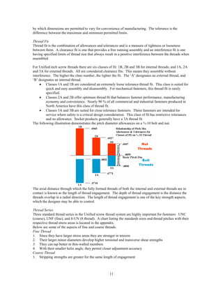 11
by which dimensions are permitted to vary for convenience of manufacturing. The tolerance is the
difference between the maximum and minimum permitted limits.
Thread Fit
Thread fit is the combination of allowances and tolerances and is a measure of tightness or looseness
between them. A clearance fit is one that provides a free running assembly and an interference fit is one
having specified limits of thread size that always result in a positive interference between the threads when
assembled.
For Unified inch screw threads there are six classes of fit: 1B, 2B and 3B for internal threads; and 1A, 2A
and 3A for external threads. All are considered clearance fits. This means they assemble without
interference. The higher the class number, the tighter the fit. The ‘A’ designates an external thread, and
‘B’ designates an internal thread.
• Classes 1A and 1B are considered an extremely loose tolerance thread fit. This class is suited for
quick and easy assembly and disassembly. For mechanical fasteners, this thread fit is rarely
specified.
• Classes 2A and 2B offer optimum thread fit that balances fastener performance, manufacturing
economy and convenience. Nearly 90 % of all commercial and industrial fasteners produced in
North America have this class of thread fit.
• Classes 3A and 3B are suited for close tolerance fasteners. These fasteners are intended for
service where safety is a critical design consideration. This class of fit has restrictive tolerances
and no allowance. Socket products generally have a 3A thread fit
The following illustration demonstrates the pitch diameter allowances on a ¾-10 bolt and nut.
The axial distance through which the fully formed threads of both the internal and external threads are in
contact is known as the length of thread engagement. The depth of thread engagement is the distance the
threads overlap in a radial direction. The length of thread engagement is one of the key strength aspects,
which the designer may be able to control.
Thread Series
Three standard thread series in the Unified screw thread system are highly important for fasteners: UNC
(coarse), UNF (fine), and 8-UN (8 thread). A chart listing the standards sizes and thread pitches with their
respective thread stress areas is located in the appendix.
Below are some of the aspects of fine and coarse threads.
Fine Thread
1. Since they have larger stress areas they are stronger in tension
2. Their larger minor diameters develop higher torsional and transverse shear strengths
3. They can tap better in thin-walled members
4. With their smaller helix angle, they permit closer adjustment accuracy
Coarse Thread
1. Stripping strengths are greater for the same length of engagement
 