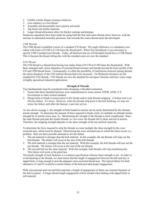 12
2. Exhibit a better fatigue resistance behavior
3. Less tendency to cross thread
4. Assemble and disassemble more quickly and easily
5. Tap better into brittle materials.
6. Larger thread allowances allow for thicker coatings and platings
Numerous arguments have been made for using both the fine and coarse thread series; however, with the
increase in automated assembly processes, bias towards the coarse thread series has developed.
UNR Threads
The UNR thread is modified version of a standard UN thread. The single difference is a mandatory root
radius with limits of 0.108 to 0.144 times the thread pitch. When first introduced, it was necessary to
specify UNR (rounded root) threads. Today, all fasteners that are roll threaded should have a UNR thread.
This is because the thread rolling dies with the rounded crests are now the standard.
UNJ Thread
The UNJ thread is a thread form having root radius limits of 0.150 to 0.180 times the thread pitch. With
these enlarged radii, minor diameters of external thread increase and intrude beyond the basic profile of the
UN and UNR thread forms. Consequently, to offset the possibility of interference between mating threads,
the minor diameters of the UNJ internal threads had to be increased. 3A/3B thread tolerances are the
standard for UNJ threads. UNJ threads are now the standard for aerospace fasteners and have some usage
in highly specialized industrial applications
Strength of Threads
Two fundamentals must be considered when designing a threaded connection.
1. Ensure that these threaded fasteners were manufactured to some current ASTM, ANSI, U.S.
Government or other trusted standard.
2. Design bolts to break in tension prior to the female and/or male threads stripping. A broken bolt is an
obvious failure. It’s loose. However, when the threads strip prior to the bolt breaking, we may not
notice the failure until after the fastener is put into service.
As was shown on page 1, the strength of bolts loaded in tension can be easily determined by the ultimate
tensile strength. To determine the amount of force required to break a bolt, we multiply its ultimate tensile
strength by its tensile stress area, As. Determining the strength of the threads is more complicated. Since
the male threads pull past the female threads, or vice-versa, the threads fail in shear and not in tension.
Therefore, the stripping strength depends on the shear strength of the nut and bolt materials.
To determine the force required to strip the threads we must multiply the shear strength by the cross
sectional area, which must be sheared. Determining the cross sectional area in which the shear occurs is a
problem. Here are three possible alternatives for the failure.
1. The nut material is stronger than the bolt material. In this example, the nut threads will wipe out the
bolt threads. The failure will occur at the root of the bolt threads.
2. The bolt material is stronger than the nut material. With this example, the bolt threads will tear out the
nut threads. The failure will occur at the root of the nut threads.
3. The nut and bolt are the same material. With this example, both threads will strip simultaneously.
This failure will occur at the pitch line.
The tensile strength of most fasteners is a common specification whereas shear strength is not. In order to
avoid shearing in the threads, we must insure that the length of engagement between the bolt and nut, or
tapped hole, is long enough to provide adequate cross-sectional thread area. The typical failure for both
alternative #1 and #2 would be a tensile failure of the bolt provided proper engagement.
With conventional steel nut and bolt materials, a length of engagement of about one nominal diameter of
the bolt is typical. A longer thread length engagement will be needed when dealing with tapped holes in
soft material.
 