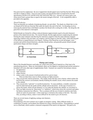 13
One point must be emphasized: the nut or tapped hole should support more load than the bolt. When using
nuts this is simple to follow. First you want to pick a nut specification that is recognized by the bolt
specification (ASTM A193-ASTM A194, SAE J429-SAE J995, etc.). Second, you want to pick a nut
whose proof load is greater than or equal to the tensile strength of the bolt. A nut compatibility table is
provided in the appendix.
Thread Production
There are basically two methods of producing threads: cut and rolled. The shank on a blank that is to be
cut thread will be full-size from the fillet under the head to the end of the bolt. Cut threading involves
removing the material from a bolt blank to produce the thread with a cutting die or lathe. By doing this, the
grain flow of the material is interrupted.
Rolled threads are formed by rolling a reduced diameter (approximately equal to the pitch diameter)
portion of the shank between dies. On external threads, the dies apply pressure compressing the material
forming the minor diameter and allowing the material to expand to form the major diameter (imagine
squeezing a balloon with your hand: you compress with the fingers to form the valley, while allowing part
of the balloon to expand between your fingers). Rolling of the thread has several advantages: more
accurate and uniform thread dimension, smoother thread surface, and generally greater thread strength
(particularly fatigue and shear strength).
Platings and Coatings
Most of the threaded fasteners used today are coated with some kind of material as a final step in the
manufacturing process. Many are electroplated, others are hot-dipped or mechanical galvanized, painted or
furnished with some other type of supplementary finish. Fasteners are coated for four primary reasons:
1. for appearance
2. fight corrosion
3. reduce friction
4. reduce scatter in the amount of preload achieved for a given torque.
There are three basic ways in which coatings can fight corrosion.
1. They can provide a barrier protection. This simply means that they erect a barrier, which isolates the
bolt from the corrosive environment, thereby breaking the metallic circuit, which connects the anode
to the cathode.
2. They can provide a “galvanic” or sacrificial protection. To cause problems, a metallic connection
must be made between the anode and the cathode and an electrolyte. In this type of reaction it is
always the anode, which will get attacked, so if we make the fastener the cathode, we can protect it.
3. They can fight corrosion by “passivation” or “inhibition”, which slows down the corrosion and makes
the battery connection less effective. This is common with the use of nickel in stainless steel bolts,
which are said to be passivated. A thin oxide layer is formed on the surface of the bolt. The oxide
film, according to theory, makes it more difficult for the metal to give off electrons.
There are several means of applying coatings onto fasteners.
Electroplating
Electroplating is the most common way to apply an inorganic coating. Many different metals, or
combination of metals, can be plated onto fasteners by using a chemical reaction. Electroplating is carried
out in a fluid bath, which contains a chemical compound of the metal to be deposited. The parts to be
 