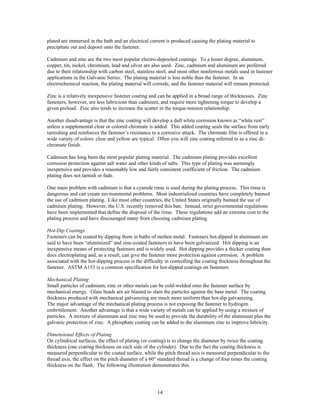 14
plated are immersed in the bath and an electrical current is produced causing the plating material to
precipitate out and deposit onto the fastener.
Cadmium and zinc are the two most popular electro-deposited coatings. To a lesser degree, aluminum,
copper, tin, nickel, chromium, lead and silver are also used. Zinc, cadmium and aluminum are preferred
due to their relationship with carbon steel, stainless steel, and most other nonferrous metals used in fastener
applications in the Galvanic Series. The plating material is less noble than the fastener. In an
electrochemical reaction, the plating material will corrode, and the fastener material will remain protected.
Zinc is a relatively inexpensive fastener coating and can be applied in a broad range of thicknesses. Zinc
fasteners, however, are less lubricious than cadmium, and require more tightening torque to develop a
given preload. Zinc also tends to increase the scatter in the torque-tension relationship.
Another disadvantage is that the zinc coating will develop a dull white corrosion known as “white rust”
unless a supplemental clear or colored chromate is added. This added coating seals the surface from early
tarnishing and reinforces the fastener’s resistance to a corrosive attack. The chromate film is offered in a
wide variety of colors: clear and yellow are typical. Often you will zinc coating referred to as a zinc di-
chromate finish.
Cadmium has long been the most popular plating material. The cadmium plating provides excellent
corrosion protection against salt water and other kinds of salts. This type of plating was seemingly
inexpensive and provides a reasonably low and fairly consistent coefficient of friction. The cadmium
plating does not tarnish or fade.
One main problem with cadmium is that a cyanide rinse is used during the plating process. This rinse is
dangerous and can create environmental problems. Most industrialized countries have completely banned
the use of cadmium plating. Like most other countries, the United States originally banned the use of
cadmium plating. However, the U.S. recently removed this ban. Instead, strict governmental regulations
have been implemented that define the disposal of the rinse. These regulations add an extreme cost to the
plating process and have discouraged many from choosing cadmium plating.
Hot-Dip Coatings
Fasteners can be coated by dipping them in baths of molten metal. Fasteners hot-dipped in aluminum are
said to have been “aluminized” and zinc-coated fasteners to have been galvanized. Hot dipping is an
inexpensive means of protecting fasteners and is widely used. Hot dipping provides a thicker coating than
does electroplating and, as a result, can give the fastener more protection against corrosion. A problem
associated with the hot-dipping process is the difficulty in controlling the coating thickness throughout the
fastener. ASTM A153 is a common specification for hot-dipped coatings on fasteners.
Mechanical Plating
Small particles of cadmium, zinc or other metals can be cold-welded onto the fastener surface by
mechanical energy. Glass beads are air blasted to slam the particles against the base metal. The coating
thickness produced with mechanical galvanizing are much more uniform than hot-dip galvanizing.
The major advantage of the mechanical plating process is not exposing the fastener to hydrogen
embrittlement. Another advantage is that a wide variety of metals can be applied by using a mixture of
particles. A mixture of aluminum and zinc may be used to provide the durability of the aluminum plus the
galvanic protection of zinc. A phosphate coating can be added to the aluminum zinc to improve lubricity.
Dimensional Effects of Plating
On cylindrical surfaces, the effect of plating (or coating) is to change the diameter by twice the coating
thickness (one coating thickness on each side of the cylinder). Due to the fact the coating thickness is
measured perpendicular to the coated surface, while the pitch thread axis is measured perpendicular to the
thread axis, the effect on the pitch diameter of a 60° standard thread is a change of four times the coating
thickness on the flank. The following illustration demonstrates this.
 