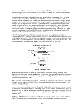 16
fasteners are a different material from the structure being joined. The necessary ingredient to induce
corrosion, the electrolyte, may be present in the form of rain, dew, snow, high humidity, ocean salt spray,
or even air pollution.
All metals have some kind of electrical potential. The Galvanic Series of Metals and Alloys provide a
realistic and practical ranking. Table 1 represents the relative reactivities of a number of metals and
commercial alloys in seawater. The alloys near the bottom are cathodic and unreactive, whereas those at
the top are most anodic. The various metals within grouped together are reasonably compatible when used
together; those in different groups may cause a corrosion problem. Some metals, especially those with
significant contents of nickel and chromium, are included in the table in both their active and passive
conditions. Passivation, surface cleaning and sealing, lowers the metal’s electrical potential and improves
its corrosion behavior. As the series suggests, steel and aluminum are relatively compatible, but if brass
and steel contact, the steel, as the anode, will corrode. A chart is provided in the appendix that may be
used to aid with fastener selection based on galvanic reaction.
The following figure illustrates the effects of the galvanic series. A brass plate is connected to an
aluminum plate using a 304 passivated stainless steel fastener. If no protection is used over the contacting
surface, galvanic corrosion will occur. The brass and aluminum plates will both corrode where they touch
the fastener. The aluminum plate will corrode more heavily due it being more anodic than the brass. The
aluminum plate will corrode where its exposed surface is in contact with the brass plate.
Galvanic Corrosion Effects
Concentration-cell corrosion and pitting are similar types of corrosion in that only one metal and an
electrolyte are sufficient to set up an attack system. As corrosion progresses, a differential in concentration
of oxygen at the metal surface and in the electrolyte produces a highly effective localized battery with
resultant corrosion and metal attack.
Other corrosion systems can be equally severe. Common to all systems is that the corrosion is encountered
normally after the structure is put into service. Corrosion protection at design inception should be a key
objective of the joint design.
One of the first steps is to design or identify the specific anticipated corrosion exposure in order to control
or minimize its consequences in service. An attempt should be made to select fastener materials, which are
compatible with the structure being joined. One possible consideration is a protective coating or finish for
the fastener to provide protection. Supplemental coatings or finishes may provide additional protection for
the entire joint.
Hydrogen embrittlement is generally associated with high-strength fasteners made of carbon and alloy
steels. Although, even precipitated hardened stainless steels, titanium and aluminum alloys can be
 