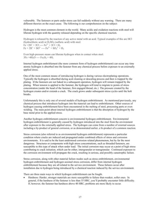 17
vulnerable. The fasteners or parts under stress can fail suddenly without any warning. There are many
different theories on the exact cause. The following is our comprehension on the subject:
Hydrogen is the most common element in the world. Many acidic and oxidation reactions with steel will
liberate hydrogen with the quantity released depending on the specific chemical reaction.
Hydrogen is released by the reaction of any active metal with an acid. Typical examples of this are HCl
(hydrochloric acid) or H2SO4 (sulfuric acid) with steel.
Fe +2H+
+ 2Cl ---- Fe2+
+ 2Cl + H2
Fe + 2H+
+ SO2-
---- Fe2+
+ SO4
2-
+ H2
Even high-pressure steam can liberate hydrogen when in contact when steel.
3Fe +4H2O ---- Fe3O4 + 4H2
Internal hydrogen embrittlement (the more common form of hydrogen embrittlement) can occur any time
atomic hydrogen is absorbed into the fastener from any chemical process before exposure to an externally
applied stress.
One of the most common means of introducing hydrogen is during various electroplating operations.
Typically the hydrogen is absorbed during acid cleaning or descaling process and then is trapped by the
plating. If the fasteners are not baked in a subsequent operation, hydrogen will remain trapped by the
plating. When tension is applied to the fastener, the hydrogen will tend to migrate to points of stress
concentration (under the head of the fastener, first engaged thread, etc.) The pressure created by the
hydrogen creates and/or extends a crack. The crack grows under subsequent stress cycles until the bolt
breaks.
Unfortunately this is only one of several models of hydrogen embrittlement. As mentioned previously, any
chemical process that introduces hydrogen into the material can lead to embrittlement. Other sources of
hydrogen causing embrittlement have been encountered in the melting of steel, processing parts or even
welding. The main point about internal hydrogen embrittlement is that the absorption of hydrogen by the
base metal prior to the applied stress.
Another hydrogen embrittlement concern is environmental hydrogen embrittlement. Environmental
hydrogen embrittlement is generally caused by hydrogen introduced into the steel from the environment
after exposure to the externally applied stress. The hydrogen can come from a number of external sources
including a by-product of general corrosion, or as demonstrated earlier, a bi-product of a common reaction.
Stress corrosion (also referred to as environmental hydrogen embrittlement) represents a particular
condition where cracks are induced and propagated under combined effects of stress and corrosion
environments. It is said to be the least understood corrosion related phenomenon, but by far the most
dangerous. Structures or components with high stress concentrations, such as threaded fasteners, are
susceptible to this type of attack when under load. The initial corrosion may occur at a point of high stress
contributing to crack initiation, which can be either, intergranular or transgranular. Continued exposure to
the corrosion environment will propagate the crack, resulting in serious, and possibly catastrophic failure.
Stress corrosion, along with other material failure modes such as stress embrittlement, environmental
hydrogen embrittlement and hydrogen assisted stress corrosion, differ from internal hydrogen
embrittlement because they are all related to the service environment. These failures occur after
installation due to hydrogen being introduced by a chemical reaction induced by the service environment.
There are three main ways in which hydrogen embrittlement can be fought.
• Hardness: Harder, stronger materials are more susceptible to failure than weaker, softer ones. In
general, if the hardness of the fastener is less than 35 HRC, you’ll probably encounter little difficulty.
If, however, the fastener has hardness above 40 HRC, problems are more likely to occur.
 