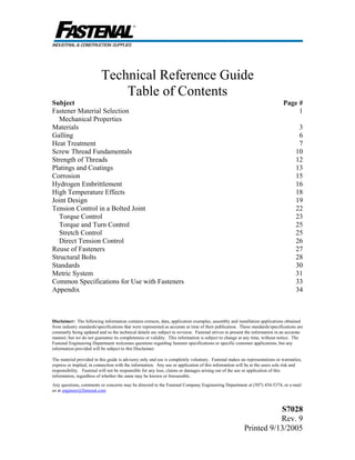 Disclaimer: The following information contains extracts, data, application examples, assembly and installation applications obtained
from industry standards/specifications that were represented as accurate at time of their publication. These standards/specifications are
constantly being updated and so the technical details are subject to revision. Fastenal strives to present the information in an accurate
manner, but we do not guarantee its completeness or validity. This information is subject to change at any time, without notice. The
Fastenal Engineering Department welcomes questions regarding fastener specifications or specific customer applications, but any
information provided will be subject to this Disclaimer.
The material provided in this guide is advisory only and use is completely voluntary. Fastenal makes no representations or warranties,
express or implied, in connection with the information. Any use or application of this information will be at the users sole risk and
responsibility. Fastenal will not be responsible for any loss, claims or damages arising out of the use or application of this
information, regardless of whether the same may be known or foreseeable.
Any questions, comments or concerns may be directed to the Fastenal Company Engineering Department at (507) 454-5374, or e-mail
us at engineer@fastenal.com
S7028
Rev. 9
Printed 9/13/2005
Technical Reference Guide
Table of Contents
Subject Page #
Fastener Material Selection 1
Mechanical Properties
Materials 3
Galling 6
Heat Treatment 7
Screw Thread Fundamentals 10
Strength of Threads 12
Platings and Coatings 13
Corrosion 15
Hydrogen Embrittlement 16
High Temperature Effects 18
Joint Design 19
Tension Control in a Bolted Joint
Torque Control
Torque and Turn Control
Stretch Control
Direct Tension Control
22
23
25
25
26
Reuse of Fasteners 27
Structural Bolts 28
Standards 30
Metric System 31
Common Specifications for Use with Fasteners 33
Appendix 34
 