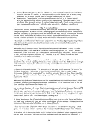 18
• Coating: Use a coating process that does not introduce hydrogen into the material (particularly those
free from acids used for cleaning). If electroplating is still desired, ensure to use the proper plating
procedures and baking the fasteners correctly based on the hardness of the fastener.
• Environment: Your application environment should play a crucial role in the fastener material
selection. The potential for hydrogen embrittlement cracking for even fasteners below HRC 35 is
accelerated if the fastener is acting as the cathode in a galvanic couple. Caustic or sour environments
may require much lower hardness levels to lower the susceptibility to hydrogen embrittlement.
High Temperature Effects
Most fastener materials are temperature sensitive. This means that their properties are influenced by a
change in temperature. A metallic fastener’s strength properties decline with an elevation in temperature.
Once the temperature increases significantly, other problems also begin to occur. Some of these problems
include, but are not limited to, a breakdown in the coatings, high temperature corrosion, differential
thermal expansion coefficients between the fastener and the joint and creep and stress relaxation.
The strength of most fasteners will decrease as temperatures rise. Any type of plating, or coating will also
alter the results; for example, zinc plated fasteners are usually not recommended to be used above a
temperature of 250°F.
One of the most celebrated examples of temperature effects on bolts is with Grade 8.2 bolts. At room
temperatures, Grade 8.2 and SAE J429 Grade 8 bolts have similar properties. But, Grade 8.2 bolts are
made of low carbon boron steel. The Grade 8 fastener is a medium carbon alloy steel. The boron steel has
a lower tempering temperature (minimum 650°F compared to the 800°F for the Grade 8) and is not
intended for use in higher temperatures.
Every bolting material has a temperature above which it would be unsafe to use. Often times this is
referred to as the fasteners high temperature service limit. Although we saw that the fastener loses strength
as the temperature increases, the service limit is usually determined by an occurrence known as stress
relaxation.
A fastener is tightened in the joint. This action places the bolt under significant stress. The length of the
bolt does not increase. The joint and the nut will determine the length. Once exposed to a higher
temperature, the bolt begins to relieve itself of a significant amount of the stress. Since the stress and the
preload are related, this implies that the clamping force with which the bolt holds the joint together will be
significantly reduced.
One of the most problematic temperature effects that must be taken into account when designing a joint is
differential thermal expansion between the bolt and joint members. As the temperature rises, all bolt and
joint materials expand, but not all at the same rate.
As an example, aluminum will expand about twice as much as some carbon steel fasteners. If using a SAE
J429 Grade 8 fastener to clamp an aluminum joint, we would expect to see a significant increase in the
tension of the bolts, which would increase the clamping force as the temperature increases. This reaction
could damage the joint or gasket material or even break the bolt. If we were using bolts that would expand
more than the joint, we could loose our preload and clamping force.
It should be recognized that differential expansion problems could occur even if the fastener and the joint
are made of the same material. If the bolt and the joint heat up at different rates, the corresponding thermal
expansion will also cause the bolt and the joint to expand differently.
There are various other temperature-related effects, which must be considered when designing a bolted
joint. Two of the more common occurrences that are very closely related are creep and stress relaxation.
If a constant load is applied to a fastener and we raise the service temperature and the temperature places
the bolt in its “creep range,” the bolt will begin to stretch even if the load is well within the fastener’s
 