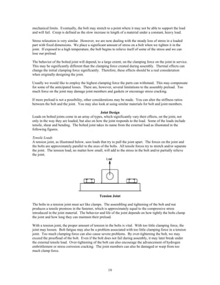 19
mechanical limits. Eventually, the bolt may stretch to a point where it may not be able to support the load
and will fail. Creep is defined as the slow increase in length of a material under a constant, heavy load.
Stress relaxation is very similar. However, we are now dealing with the steady loss of stress in a loaded
part with fixed dimensions. We place a significant amount of stress on a bolt when we tighten it in the
joint. If exposed to a high temperature, the bolt begins to relieve itself of some of the stress and we can
lose our preload.
The behavior of the bolted joint will depend, to a large extent, on the clamping force on the joint in service.
This may be significantly different than the clamping force created during assembly. Thermal effects can
change the initial clamping force significantly. Therefore, these effects should be a real consideration
when originally designing the joint.
Usually we would like to employ the highest clamping force the parts can withstand. This may compensate
for some of the anticipated losses. There are, however, several limitations to the assembly preload. Too
much force on the joint may damage joint members and gaskets or encourage stress cracking.
If more preload is not a possibility, other considerations may be made. You can alter the stiffness ratios
between the bolt and the joint. You may also look at using similar materials for bolt and joint members.
Joint Design
Loads on bolted joints come in an array of types, which significantly vary their effects, on the joint, not
only in the way they are loaded, but also on how the joint responds to the load. Some of the loads include
tensile, shear and bending. The bolted joint takes its name from the external load as illustrated in the
following figures.
Tensile Loads
A tension joint, as illustrated below, sees loads that try to pull the joint apart. The forces on the joint and
the bolts are approximately parallel to the axes of the bolts. All tensile forces try to stretch and/or separate
the joint. The tension load, no matter how small, will add to the stress in the bolt and/or partially relieve
the joint.
Tension Joint
The bolts in a tension joint must act like clamps. The assembling and tightening of the bolt and nut
produces a tensile prestress in the fastener, which is approximately equal to the compressive stress
introduced in the joint material. The behavior and life of the joint depends on how tightly the bolts clamp
the joint and how long they can maintain their preload.
With a tension joint, the proper amount of tension in the bolts is vital. With too little clamping force, the
joint may loosen. Bolt fatigue may also be a problem associated with too little clamping force in a tension
joint. Too much clamping force can also cause severe problems. By over-tightening the bolt, we may
exceed the proofload of the bolt. Even if the bolt does not fail during assembly, it may later break under
the external tensile load. Over-tightening of the bolt can also encourage the advancement of hydrogen
embrittlement or stress corrosion cracking. The joint members can also be damaged or warp from too
much clamp force.
 