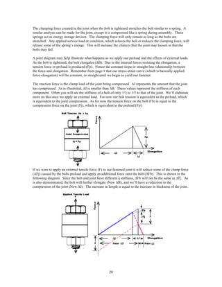 20
The clamping force created in the joint when the bolt is tightened stretches the bolt similar to a spring. A
similar analysis can be made for the joint, except it is compressed like a spring during assembly. These
springs act as energy storage devices. The clamping force will only remain as long as the bolts are
stretched. Any applied service load or condition, which relaxes the bolt or reduces the clamping force, will
release some of the spring’s energy. This will increase the chances that the joint may loosen or that the
bolts may fail.
A joint diagram may help illustrate what happens as we apply our preload and the effects of external loads.
As the bolt is tightened, the bolt elongates (∆B). Due to the internal forces resisting the elongation, a
tension force or preload is produced (Fp). Notice the constant slope or straight-line relationship between
the force and elongation. Remember from page 1 that our stress-strain curve (which is basically applied
force-elongation) will be constant, or straight until we begin to yield our fastener.
The reaction force is the clamp load of the joint being compressed. ∆J represents the amount that the joint
has compressed. As is illustrated, ∆J is smaller than ∆B. These values represent the stiffness of each
component. Often you will see the stiffness of a bolt of only 1/3 to 1/5 to that of the joint. We’ll elaborate
more on this once we apply an external load. For now our bolt tension is equivalent to the preload, which
is equivalent to the joint compression. As for now the tension force on the bolt (Fb) is equal to the
compression force on the joint (Fj), which is equivalent to the preload (Fp).
If we were to apply an external tensile force (F) to our fastened joint it will reduce some of the clamp force
(∆Fj) caused by the bolts preload and apply an additional force onto the bolt (∆Fb). This is shown in the
following diagram. Since the bolt and joint have different a stiffness, ∆Fb will not be the same as ∆Fj. As
is also demonstrated, the bolt will further elongate (New ∆B), and we’ll have a reduction in the
compression of the joint (New ∆J). The increase in length is equal to the increase in thickness of the joint.
 