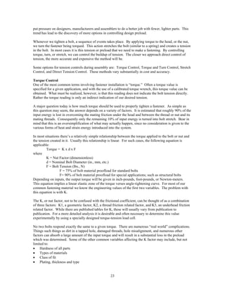 23
put pressure on designers, manufacturers and assemblers to do a better job with fewer, lighter parts. This
trend has lead to the discovery of more options in controlling design preload.
Whenever we tighten a bolt, a sequence of events takes place. By applying torque to the head, or the nut,
we turn the fastener being torqued. This action stretches the bolt (similar to a spring) and creates a tension
in the bolt. In most cases it is this tension or preload that we need to make a fastening. By controlling
torque, turn, or stretch, we can control the buildup of tension. The closer we approach direct control of
tension, the more accurate and expensive the method will be.
Some options for tension controls during assembly are: Torque Control, Torque and Turn Control, Stretch
Control, and Direct Tension Control. These methods vary substantially in cost and accuracy.
Torque Control
One of the most common terms involving fastener installation is “torque.” Often a torque value is
specified for a given application, and with the use of a calibrated torque wrench, this torque value can be
obtained. What must be realized, however, is that this reading does not indicate the bolt tension directly.
Rather the torque reading is only an indirect indication of our desired tension.
A major question today is how much torque should be used to properly tighten a fastener. As simple as
this question may seem, the answer depends on a variety of factors. It is estimated that roughly 90% of the
input energy is lost in overcoming the mating friction under the head and between the thread or nut and its
mating threads. Consequently only the remaining 10% of input energy is turned into bolt stretch. Bear in
mind that this is an oversimplification of what may actually happen, since no consideration is given to the
various forms of heat and strain energy introduced into the system.
In most situations there’s a relatively simple relationship between the torque applied to the bolt or nut and
the tension created in it. Usually this relationship is linear. For such cases, the following equation is
applicable:
Torque = K x d x F
where
K = Nut Factor (dimensionless)
d = Nominal Bolt Diameter (in., mm, etc.)
F = Bolt Tension (lbs., N)
F = 75% of bolt material proofload for standard bolts
F= 90% of bolt material proofload for special applications; such as structural bolts
Depending on inputs, the output torque will be given in inch-pounds, foot-pounds, or Newton-meters.
This equation implies a linear elastic zone of the torque verses angle-tightening curve. For most of our
common fastening material we know the engineering values of the first two variables. The problem with
this equation is with K.
The K, or nut factor, not to be confused with the frictional coefficient, can be thought of as a combination
of three factors: K1, a geometric factor, K2, a thread friction related factor, and K3, an underhead friction
related factor. While there are published tables for K, these will usually vary from publication to
publication. For a more detailed analysis it is desirable and often necessary to determine this value
experimentally by using a specially designed torque-tension load cell.
No two bolts respond exactly the same to a given torque. There are numerous “real world” complications.
Things such things as dirt in a tapped hole, damaged threads, hole misalignment, and numerous other
factors can absorb a large amount of the input torque and will result in a substantial loss in the preload
which was determined. Some of the other common variables affecting the K factor may include, but not
limited to:
• Hardness of all parts
• Types of materials
• Class of fit
• Plating, thickness and type
 