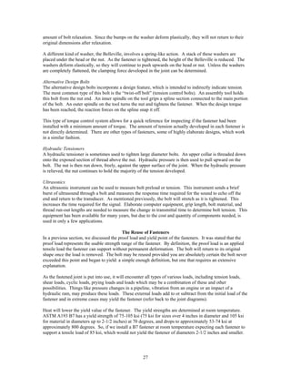27
amount of bolt relaxation. Since the bumps on the washer deform plastically, they will not return to their
original dimensions after relaxation.
A different kind of washer, the Belleville, involves a spring-like action. A stack of these washers are
placed under the head or the nut. As the fastener is tightened, the height of the Belleville is reduced. The
washers deform elastically, so they will continue to push upwards on the head or nut. Unless the washers
are completely flattened, the clamping force developed in the joint can be determined.
Alternative Design Bolts
The alternative design bolts incorporate a design feature, which is intended to indirectly indicate tension.
The most common type of this bolt is the “twist-off bolt” (tension control bolts). An assembly tool holds
this bolt from the nut end. An inner spindle on the tool grips a spline section connected to the main portion
of the bolt. An outer spindle on the tool turns the nut and tightens the fastener. When the design torque
has been reached, the reaction forces on the spline snap it off.
This type of torque control system allows for a quick reference for inspecting if the fastener had been
installed with a minimum amount of torque. The amount of tension actually developed in each fastener is
not directly determined. There are other types of fasteners, some of highly elaborate designs, which work
in a similar fashion.
Hydraulic Tensioners
A hydraulic tensioner is sometimes used to tighten large diameter bolts. An upper collar is threaded down
onto the exposed section of thread above the nut. Hydraulic pressure is then used to pull upward on the
bolt. The nut is then run down, freely, against the upper surface of the joint. When the hydraulic pressure
is relieved, the nut continues to hold the majority of the tension developed.
Ultrasonics
An ultrasonic instrument can be used to measure bolt preload or tension. This instrument sends a brief
burst of ultrasound through a bolt and measures the response time required for the sound to echo off the
end and return to the transducer. As mentioned previously, the bolt will stretch as it is tightened. This
increases the time required for the signal. Elaborate computer equipment, grip length, bolt material, and
thread run-out lengths are needed to measure the change in transmittal time to determine bolt tension. This
equipment has been available for many years, but due to the cost and quantity of components needed, is
used in only a few applications.
The Reuse of Fasteners
In a previous section, we discussed the proof load and yield point of the fasteners. It was stated that the
proof load represents the usable strength range of the fastener. By definition, the proof load is an applied
tensile load the fastener can support without permanent deformation. The bolt will return to its original
shape once the load is removed. The bolt may be reused provided you are absolutely certain the bolt never
exceeded this point and began to yield: a simple enough definition, but one that requires an extensive
explanation.
As the fastened joint is put into use, it will encounter all types of various loads, including tension loads,
shear loads, cyclic loads, prying loads and loads which may be a combination of these and other
possibilities. Things like pressure changes in a pipeline, vibration from an engine or an impact of a
hydraulic ram, may produce these loads. These external loads add to or subtract from the initial load of the
fastener and in extreme cases may yield the fastener (refer back to the joint diagrams).
Heat will lower the yield value of the fastener. The yield strengths are determined at room temperature.
ASTM A193 B7 has a yield strength of 75-105 ksi (75 ksi for sizes over 4 inches in diameter and 105 ksi
for material in diameters up to 2-1/2 inches) at 70 degrees, and drops to approximately 53-74 ksi at
approximately 800 degrees. So, if we install a B7 fastener at room temperature expecting each fastener to
support a tensile load of 85 ksi, which would not yield the fastener of diameters 2-1/2 inches and smaller.
 