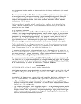 28
Now, if we were to introduce heat into our fastener application, the fastener would begin to yield at much
lower load.
Was the fastener installed properly? This is one of the most difficult questions to answer (please refer to
the section titled Tension Control in a Bolted Joint). This section discussed the difficulty of analyzing
proper installation procedures. Extreme caution should always be used when relying on torque from a
formula to indicate the tension induced. Torque is only an indirect indication of tension. Improper
installation may yield the fastener.
One important factor to remember; typically you will not know whether or not the fastener has been
yielded. Especially in critical situations, you should never reuse a fastener unless you are certain the
fastener has never been yielded.
Re-use of Fasteners and Torque
The basic function of the nut is to produce and maintain the clamp load on the assembly. As the fastener
elongates, it starts to apply a compressive load to the nut. The first engaged thread of the bolt experiences
an enormous amount of tension from the entire body. Some of this load is transferred to the nut causing
less tension in the bolt at the second engaged thread. Then, this thread transfers part of this load to the
third thread, and so on. The threads of the bolt will stretch. At the same time, the compressive forces
acting on the bearing surface of the nut squeeze the bottom threads of the nut together. Due to this
deformation causing an uneven load distribution, the first few threads may plastically deform (yield).
The first few threads of the nut will support the majority of the load. Research has shown in some cases
involving UNC threaded nuts, the first thread will have to support nearly 35% of the load. The second
thread will support about 25% of the load, and the third thread about 18%.
To best allow the load to distribute to the mating threads, the nut is slightly softer that the bolt to allow its
threads to distort a small amount to match the expanding contours of the bolt threads. If a nut were reused,
there would no longer be a “perfect” thread match. This will create more friction between the threads
during installation, which will significantly alter the installation torque.
On a recent demonstration with a ½-13 zinc plated SAE J429 Grade 5 hex cap screw and zinc plated SAE
J995 Grade 5 hex nut we used an installation torque of 70 ft-lbs to obtain a clamp load of 9000 lbs (without
any added lubrication). On the second installation, this torque had increased to 95 ft-lbs to obtain 9000 lbs.
By the fourth installation, we required 145 ft-lbs to reach a clamp load of 9000 lbs.
Structural Bolts
ASTM A325 & ASTM A490 are the two U.S. standard structural bolts.
If you look at the mechanical requirements listed in the appendix, you may notice that an ASTM A325 and
SAE J429 Grade 5 appear identical. This also appears to be true for the ASTM A490 and the SAE J429
Grade 8.
So, can a SAE J429 Grade 5 be used when an ASTM A325 is specified? The answer is definitely not; this
is also the case for substituting a Grade 8 when A490 is specified, and here are some reasons why:
1. A325 and A490 bolts are produced with a heavy hex head configuration; Grade 5 and 8 bolts are
produced to standard hex cap screw configuration. This provides a wider bearing surface to distribute
the load over a wider bearing surface.
2. The grip length (non-threaded portion of the body) on the A325 and A490 bolts is designed to be more
(shorter thread lengths) than your standard hex bolt or hex cap screw. Remember that the weakest
section of standard carbon steel fasteners is through the threaded region. Little design changes can be
made to create a stronger tensile connection by changing the thread length, but how about shear. The
following two diagrams demonstrate this difference:
 