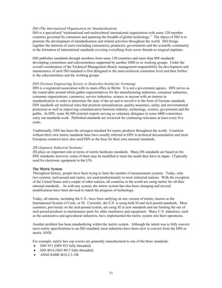 31
ISO (The International Organization for Standardization)
ISO is a specialized “multinational and multicultural international organization with some 120-member
countries governed by consensus and spanning the breadth of global technology.” The object of ISO is to
promote the development of standardization and related activities throughout the world. ISO brings
together the interests of users (including consumers), producers, governments and the scientific community
in the formation of international standards covering everything from screw threads to surgical implants.
ISO publishes standards through members from some 120 countries and more than 800 standards
developing committees and subcommittees supported by another 2000 or so working groups. Under the
overall coordination of the Technical Management Board, management responsibility for development and
maintenance of each ISO standard is first delegated to the main technical committee level and then further
to the subcommittees and the working groups.
DIN (German Engineering Society or Deutsches Institut fur Normung)
DIN is a registered association with its main office in Berlin. It is not a government agency. DIN serves as
the round table around which gather representatives for the manufacturing industries, consumer industries,
consumer organizations, commerce, service industries, science or anyone with an interest in
standardization in order to determine the state of the art and to record it in the form of German standards.
DIN standards are technical rules that promote rationalization, quality assurance, safety and environmental
protection as well as improving communication between industry, technology, science, government and the
public. In DIN, some 40,500 external experts serving as voluntary delegates in some 4400 committees
carry out standards work. Published standards are reviewed for continuing relevance at least every five
years.
Traditionally, DIN has been the strongest standard for metric products throughout the world. Countries
without their own metric standards base have usually referred to DIN in technical documentation and most
European countries have also used DIN as the base for their own national standards.
JIS (Japanese Industrial Institute)
JIS plays an important role in terms of metric hardware standards. Many JIS standards are based on the
DIN standards; however, some of them may be modified to meet the needs they have in Japan. (Typically
used for electronic equipment in the US)
The Metric System
Throughout history, people have been trying to limit the number of measurement systems. Today, only
two systems, inch-pound and metric, are used predominately in most industrial nations. With the exception
of the United States and a couple of other nations, all countries in the world are using metric for all their
national standards. As with any system, the metric system has also been changing and several
modifications have been devised to match the progress of technology.
Today, all nations, including the U.S., have been unifying on one version of metric, known as the
International System of Units, or SI. Currently, the U.S. is using both SI and inch-pound standards. Most
countries, previously on the inch-pound system, are using SI in new standards and are limiting the use of
inch-pound products to maintenance parts for older machinery and equipment. Many U.S. industries, such
as the automotive and agricultural industries, have implemented the metric system into their operations.
Another problem has been standardizing within the metric system. Although the intent was to fully convert
most metric specifications to an ISO standard, most industries have been slow to convert from the DIN or
metric ANSI.
For example, metric hex cap screws are generally manufactured to one of the three standards:
• DIN 931 (DIN 933 fully-threaded)
• ISO 4014 (ISO 4017 fully-threaded)
• ANSI/ASME B18.2.3.1M
 