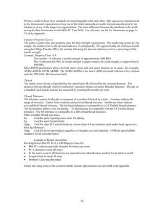 32
Products made to these three standards are interchangeable with each other. Hex cap screws manufactured
to the dimensional requirements of any one of the listed standards are usable on nuts manufactured to the
tolerances of any of the respective organizations. The main difference between the standards is the width
across the flats dimensions for the M10, M12 and M14. For reference, we list the dimensions on page A-
20 of the Appendix.
Fastener Property Classes
The metric system relies on a property class for their strength requirements. The numbering system is very
simple; the number prior to the decimal indicates, if multiplied by 100, approximately the minimum tensile
strength in Mega Pascals (MPa); the number following the decimal indicates yield as a percentage of the
tensile strength.
Example; Property Class 10.9
First number 10 indicates a tensile strength of approximately 1000 MPa
The .9 indicates that 90% of tensile strength is approximately the yield strength, or approximately
940 MPa.
Most ASTM specification allows for both metric series and inch series fasteners to be made. For example;
ASTM A490 & ASTM A490M. The ASTM A490M is the metric A490 structural bolt (not to be confused
with the DIN 6914: 10.9 structural bolt)
Thread
The metric screw thread is identified by the capital letter M, followed by the nominal diameter. The
distance between threads (pitch) in millimeters measures threads on metric threaded fasteners. Threads on
a standard (inch based) fastener are measured by counting the number per inch.
Thread Tolerance
The tolerance system for threads is composed of a number followed by a letter. Numbers indicate the
range of tolerance. Capital letters indicate internal (nut) thread tolerance. Small case letters indicate
external (bolt) thread tolerance. The 6g-thread tolerance is comparable to a 2A Unified thread tolerance.
The 6g tolerance allows room for plating. The 6h tolerance is comparable with the 3A Unified thread
tolerance. The 6H tolerance is comparable to a 2B Unified thread tolerance.
Other available thread tolerances:
6e: Used for parts requiring more room for plating.
8g: Used for semi-finished bolts.
5g6g: Used for class 12.9 socket head cap screws (class 8.8 and stainless steel socket head cap screws
have 6g tolerance).
4g6g: Used for all socket products regardless of strength class and material. ANSI has specified this
tolerance for all socket products.
Example of Metric Description
Hex Cap Screw Din 931 M16 x 140 Property Class 8.8
• Din 931; indicates partially threaded hex head cap screw
• M16; diameter in mm (16 mm)
• In the metric system, all fasteners are assumed coarse thread unless another thread pitch is stated.
• Length listed in mm (140 mm)
• Property Class must be stated
Charts providing some of the common metric fastener specifications are provided in the appendix.
 