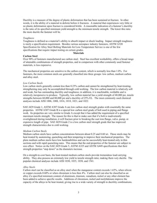 3
Ductility is a measure of the degree of plastic deformation that has been sustained at fracture. In other
words, it is the ability of a material to deform before it fractures. A material that experiences very little or
no plastic deformation upon fracture is considered brittle. A reasonable indication of a fastener’s ductility
is the ratio of its specified minimum yield strength to the minimum tensile strength. The lower this ratio
the more ductile the fastener will be.
Toughness
Toughness is defined as a material’s ability to absorb impact or shock loading. Impact strength toughness
is rarely a specification requirement. Besides various aerospace industry fasteners, ASTM A320
Specification for Alloy Steel Bolting Materials for Low-Temperature Service is one of the few
specifications that require impact testing on certain grades.
Materials
Carbon Steel
Over 90% of fasteners manufactured use carbon steel. Steel has excellent workability, offers a broad range
of attainable combinations of strength properties, and in comparison with other commonly used fastener
materials, is less expensive.
The mechanical properties are sensitive to the carbon content, which is normally less than 1.0%. For
fasteners, the more common steels are generally classified into three groups: low carbon, medium carbon
and alloy steel.
Low Carbon Steels
Low carbon steels generally contain less than 0.25% carbon and cannot be strengthened by heat-treating;
strengthening may only be accomplished through cold working. The low carbon material is relatively soft
and weak, but has outstanding ductility and toughness; in addition, it is machinable, weldable and is
relatively inexpensive to produce. Typically, low carbon material has a yield strength of 40,000 psi, tensile
strengths between 60,000 and 80,000 psi and a ductility of 25% EL. The most commonly used chemical
analyses include AISI 1006, 1008, 1016, 1018, 1021, and 1022.
SAE J429 Grade 1, ASTM A307 Grade A are low carbon steel strength grades with essentially the same
properties. ASTM A307 Grade B is a special low carbon steel grade of bolt used in piping and flange
work. Its properties are very similar to Grade A except that it has added the requirement of a specified
maximum tensile strength. The reason for this is that to make sure that if a bolt is inadvertently
overtightened during installation, it will fracture prior to breaking the cast iron flange, valve, pump, or
expensive length of pipe. SAE J429 Grade 2 is a low carbon steel strength grade that has improved
strength characteristics due to cold working.
Medium Carbon Steels
Medium carbon steels have carbon concentrations between about 0.25 and 0.60 wt. These steels may be
heat treated by austenizing, quenching and then tempering to improve their mechanical properties. The
plain medium carbon steels have low hardenabilities and can be successfully heat-treated only in thin
sections and with rapid quenching rates. This means that the end properties of the fastener are subject to
size effect. Notice on the SAE J429 Grade 5, ASTM A325 and ASTM A449 specifications that their
strength properties “step down” as the diameters increase.
On a strength-to-cost basis, the heat-treated medium carbon steels provide tremendous load carrying
ability. They also possess an extremely low yield to tensile strength ratio; making them very ductile. The
popular chemical analyses include AISI 1030, 1035, 1038, and 1541.
Alloy Steels
Carbon steel can be classified as an alloy steel when the manganese content exceeds 1.65%, when silicon
or copper exceeds 0.60% or when chromium is less then 4%. Carbon steel can also be classified as an
alloy if a specified minimum content of aluminum, titanium, vanadium, nickel or any other element has
been added to achieve specific results. Additions of chromium, nickel and molybdenum improve the
capacity of the alloys to be heat treated, giving rise to a wide variety of strength to ductility combinations.
 