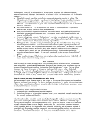 7
Unfortunately, even with an understanding of the mechanism of galling, little is known on how to
successfully control it. However, the probability of galling occurring can be minimized with the following
measures:
• Thread lubrication is one of the most effective measures to lessen the potential for galling. The
lubricant reduces friction, which is a key element in thread galling. Certain material environments,
such as stainless steel fasteners used in food processing equipment, preclude the use of some
lubricants. Also, attention must be given to the torque-tension relationship, which will be altered with
the use of lubrication.
• Use coarse threads with a 2A-2B fit instead of fine threads. Coarse threads have a larger thread
allowance and are more tolerant to abuse during handling.
• Heat contributes significantly to thread galling. Installing a fastener generates heat and high-speed
installation generates significantly more heat. Lowering the wrench speed during installation and
removal can be helpful.
• Avoid prevailing torque locknuts. The function of a prevailing torque locknut is to add resistance to
the threads. This resistance also creates friction and heat. If a prevailing torque locknut must be used,
ensure a minimal amount of threads are protruding beyond the nut.
• Mating parts of the same alloy have a greater tendency to gall than parts of dissimilar alloys having
different degrees of hardness. Most stainless steels are more susceptible to galling than carbon and
alloy steels. However, not all combinations of stainless steels act the same. For instance, a 400 series
stainless steel nut can work well on 316 series bolts, but with a reduction in corrosion resistance.
• A smoother surface texture will lead to less frictional resistance. Rolled threads usually offer
smoother surfaces than cut threads. As previously mentioned, friction increases the possibility of
galling.
• Proper installation torque. If the fastener is over tightened, the threads can begin to yield which will
induce friction between the mating surfaces.
Heat Treatment
Heat-treating is performed to change certain characteristics of metals and alloys in order to make them
more suitable for a particular kind of application. In general, heat treatment is the term for any process
employed, by either heating or cooling, to change the physical properties of a metal. The goal of heat
treatment is to change the structure of the material to a form, which is known to have the desired
properties. The treatments induce phase transformations that greatly influence mechanical properties such
as strength, hardness, ductility, toughness, and wear resistance of the alloys. The large number of service
requirements and amount of alloys available make for a considerable amount of heat-treating operations.
Heat Treatment of Carbon Steels and Carbon Alloy Steels
Carbon steels and carbon alloy steels can be heat treated for the purpose of improving properties such as
hardness, tensile and yield strength. The desired results are accomplished by heating in temperature ranges
where a phase or combinations of phases are stable, and/or heating or cooling between temperature ranges
in which different phases are stable.
The structure of steel is composed of two variables:
1. Grain Structure - The arrangement of atoms in a metal.
2. Grain Size - The size of the individual crystals of metal. Large grain size is generally associated with
low strength, hardness, and ductility.
After being formed, the material is usually quenched and tempered to produce a martensitic structure that
produces the most sought after mechanical properties in steel fasteners. Martensite is formed by rapid
cooling or quenching from austenizing temperatures using a quenching medium, such as oil, water or air,
that will transfer heat away from the hot parts at a sufficient rate. The quenched martensitic structure,
which is hard but brittle, is then tempered in order to increase the ductility and decrease the hardness to
specified levels. During the quenching treatment, it is impossible to cool the specimen at a uniform rate
throughout. The surface of the specimen will always cool more rapidly than the interior regions.
 