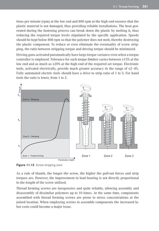 11.1 Thread Forming	 361
tions per minute (rpm) at the low end and 800 rpm at the high end ensures that the
plastic material is not damaged, thus providing reliable installations. The heat gen-
erated during the fastening process can break down the plastic by melting it, thus
reducing the required torque levels stipulated by the specific application. Speeds
should be kept below 800 rpm so that the polymer does not melt, thereby destroying
the plastic component. To reduce or even eliminate the eventuality of screw strip-
ping, the ratio between stripping torque and driving torque should be minimized.
Driving guns activated pneumatically have large torque variance even when a torque
controller is employed. Tolerance for such torque limiters varies between ±15% at the
low end and as much as ±20% at the high end of the required set torque. Electronic
tools, activated electrically, provide much greater accuracy in the range of ±2–4%.
Fully automated electric tools should have a drive to strip ratio of 1 to 5. For hand
tools the ratio is lower, from 1 to 2.
Penetration depth
Torque
Zone 1 - Thread forming
Zone 2 - Clamping
Zone 3 - Stripping
Zone 1 Zone 2 Zone 3
T1
T1
T2
T3
T3
T2
Figure 11.13 Screw stripping zone
As a rule of thumb, the longer the screw, the higher the pull-out forces and strip
torques are. However, the improvement in load bearing is not directly proportional
to the length of the screw utilized.
Thread forming screws are inexpensive and quite reliable, allowing assembly and
disassembly of dissimilar polymers up to 10 times. At the same time, components
assembled with thread forming screws are prone to stress concentrations at the
joined location. When employing screws to assemble components the increased la-
bor costs could become a major issue.
 