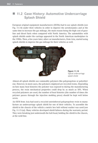 362	 11 Fasteners
„
„ 11.2 
Case History: Automotive Undercarriage
Splash Shield
European original equipment manufacturers (OEMs) had to use splash shields (see
Fig. 11.14) under their vehicles in order to improve the aerodynamics and at the
same time to increase the gas mileage, the main reason being the high cost of gaso-
line and diesel fuels when compared with North America. The automobiles with
splash shields under the carriage appeared in the North American marketplace in
the 1980s. Then, a few years later, other car manufacturers, from Asia, started using
splash shields to improve the gas mileage for their vehicles as well.
 Figure 11.14 
Typical undercarriage
splash shield
Almost all splash shields use commodity polymers like polypropylene or polyethyl-
ene. However, in most cases, the polymers employed are recycled resins. Depending
on how many heat histories the polymer was exposed to during the manufacturing
process, the resin mechanical properties could drop by as much as 50%. When
­
recycled polymers are used, the number of heat histories (the number of times the
polymer passes through the injection molding press) should be kept well below
seven.
An OEM from Asia had used a recycled unreinforced polypropylene resin to manu-
facture an undercarriage splash shield for one of their vehicles. To assemble the
shield to the chassis of the vehicle a metric hex bolt without washer was used (see
Fig. 11.15 (a)). Many vehicles developed shield failures during the warranty period.
They were breaking just underneath the bolt head, holding the shield to the chassis,
at the weld line.
 