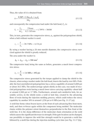 11.2 Case History: Automotive Undercarriage Splash Shield	 365
Thus, the value of k is obtained from:
(11.12)
and consequently the compression load under the bolt head, FC, is:
(11.13)
This, in turn, generates the compressive stress, σC, against the polypropylene shield,
when a bolt without washer is used:
(11.14)
By using a washer having a 26 mm outside diameter, the compressive stress exer-
cised against the shield is greatly reduced.
The area under the washer is:
(11.15)
The compressive load, being the same as before, generates a much lower compres-
sive stress:
(11.16)
The compressive stress generated by the torque applied to clamp the shield to the
chassis, when using a washer under the bolt head, lowers the load by over 88%. Prob-
ably the best unreinforced polypropylene has a stress capability of around 5,000 psi
or about 34.5 MPa. The undercarriage splash shield, in this case, was made of recy-
cled polypropylene resin having a much lower stress carrying capability—about half
or around 2,500 psi or 17 MPa. Furthermore, around each molded-in hole, for as-
sembly screws, in the shield exists a weld or knit line, created by the advancing
flows of resin during the injection molding process, which could reduce the stress
capability by another 50% to around 1,250 psi or 8 MPa (see Fig. 11.17 (a)).
A weld line forms when frozen layers at the front of each advancing flow front meet,
melt, and then re-freeze again within the component being molded. The molecular
chains within the polymer orient themselves perpendicular to the flow front at the
weld line. It is the sharp difference of the molecular chain orientation at the weld
which causes the significant decrease in strength. If the gate location can be changed,
one possibility to improve the weld line strength would be to generate a weld line
followed by a meld line during the injection molding cycle time (see Fig. 11.17 (b)).
 