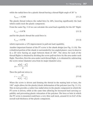 11.1 Thread Forming	 357
while the radial force for a plastic thread having a thread flight angle of 30° is
 (11.2)
The plastic thread reduces the radial force by 48%, lowering significantly the load
which could crack the plastic component.
From the same Fig. 11.8 we can calculate the axial load capability for the 60° flight:
 (11.3)
and for the plastic thread the axial force is:
 (11.4)
which represents a 12% improvement in pull-out load capability.
Another important feature of the PT screw is the shank design (see Fig. 11.10). The
cylindrical portion of the shank is surrounded by two angled planes—easy to observe
in a 2D view—having an angle between them of 140°. The stress for each of the
thread flights is obtained by dividing the screw pull-out force by the area under each
flight. Therefore, first the area under each thread flight, A, is obtained by subtracting
the screw minor diameter area from its major diameter area:
(11.5)
Then the pull-out stress is:
(11.6)
When the screw is driven and forming the thread in the mating hole or boss, the
140° angle allows for the plastic/elastic deformation of the polymer (see Fig. 11.11).
This in turn provides a rather low radial stress in the plastic component in which the
PT screw is driven, while at the same time allowing for increased load carrying ca-
pability and preventing plastic relaxation of the polymer. The boss or hole in which
the PT screw is mounted could have a very thin wall stock, around 0.5 to 0.67 of the
overall wall thickness of the plastic component.
 