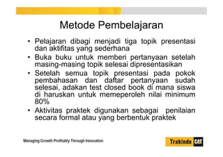 Metode Pembelajaran
• Pelajaran dibagi menjadi tiga topik presentasi
dan aktifitas yang sederhana
• Buka buku untuk memberi pertanyaan setelah
masing-masing topik selesai dipresentasikan
• Setelah semua topik presentasi pada pokok
pembahasan dan daftar pertanyaan sudah
selesai, adakan test closed book di mana siswa
di haruskan untuk memeperoleh nilai minimum
80%
• Aktivitas praktek digunakan sebagai penilaian
secara formal atau yang berbentuk praktek
 