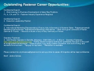 Outstanding Fastener Career Opportunities:
Confidential Search:
1. Client looking for Business Development & Sales Rep Positions
FL, IL, CA, and TX – Fastener Industry Experience Required.
Confidential Search:
2. Executive Leadership Position
Confidential Search:
3. International Marketing Representative (France, Italy & Germany) & Fastener Sales  Rappresentantedi
Marketing internazionale  Représentant Marketing international  • Must have good command off Italian,
German or France.  • Must be a citizen of any of Italy, Germany or France.

Grandeur Fasteners
4. Cold Header Operator in Danville, Arkansas - Shift 6:00 a.m. – 4:30 p.m.  Grandeur Fasteners
http://www.grandeurfasteners.com/  *Family owned company looking for candidates that want to be a part
of a high growth environment.  *Great location if you enjoy outdoor recreation, low cost of living, and
wonderful environment.  *Top pay for top talent.  *Relocation is available

Please contact me at jmlceresa@gmail.com to set up a time to speak. All inquiries will be kept confidential.
 
Best!  Janice Ceresa

 