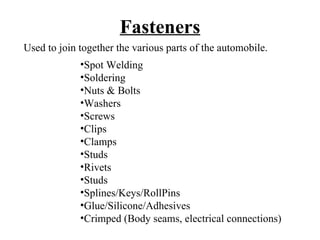 Fasteners
Used to join together the various parts of the automobile.
             •Spot Welding
             •Soldering
             •Nuts & Bolts
             •Washers
             •Screws
             •Clips
             •Clamps
             •Studs
             •Rivets
             •Studs
             •Splines/Keys/RollPins
             •Glue/Silicone/Adhesives
             •Crimped (Body seams, electrical connections)
 