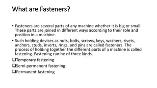 What are Fasteners?
• Fasteners are several parts of any machine whether it is big or small.
These parts are joined in different ways according to their role and
position in a machine.
• Such holding devices as nuts, bolts, screws, keys, washers, rivets,
anchors, studs, inserts, rings, and pins are called fasteners. The
process of holding together the different parts of a machine is called
fastening. Fastening can be of three kinds.
Temporary fastening
Semi-permanent fastening
Permanent fastening
 