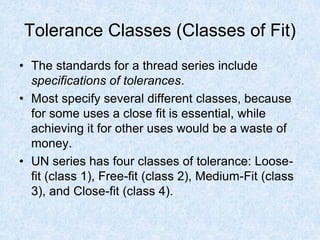 Tolerance Classes (Classes of Fit)
• The standards for a thread series include
specifications of tolerances.
• Most specify several different classes, because
for some uses a close fit is essential, while
achieving it for other uses would be a waste of
money.
• UN series has four classes of tolerance: Loose-
fit (class 1), Free-fit (class 2), Medium-Fit (class
3), and Close-fit (class 4).
 